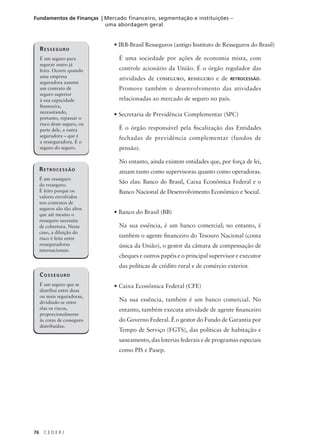 76 C E D E R J
Fundamentos de Finanças | Mercado financeiro, segmentação e instituições –
uma abordagem geral
• IRB-Brasil Resseguros (antigo Instituto de Resseguros do Brasil)
É uma sociedade por ações de economia mista, com
controle acionário da União. É o órgão regulador das
atividades de COSSEGURO, RESSEGURO e de RETROCESSÃO.
Promove também o desenvolvimento das atividades
relacionadas ao mercado de seguro no país.
• Secretaria de Previdência Complementar (SPC)
É o órgão responsável pela fiscalização das Entidades
fechadas de previdência complementar (fundos de
pensão).
No entanto, ainda existem entidades que, por força de lei,
atuam tanto como supervisoras quanto como operadoras.
São elas: Banco do Brasil, Caixa Econômica Federal e o
Banco Nacional de Desenvolvimento Econômico e Social.
• Banco do Brasil (BB)
Na sua essência, é um banco comercial; no entanto, é
também o agente financeiro do Tesouro Nacional (conta
única da União), o gestor da câmara de compensação de
cheques e outros papéis e o principal supervisor e executor
das políticas de crédito rural e de comércio exterior.
• Caixa Econômica Federal (CFE)
Na sua essência, também é um banco comercial. No
entanto, também executa atividade de agente financeiro
do Governo Federal. É o gestor do Fundo de Garantia por
Tempo de Serviço (FGTS), das políticas de habitação e
saneamento, das loterias federais e de programas especiais
como PIS e Pasep.
RESSEGURO
É um seguro para
segurar outro já
feito. Ocorre quando
uma empresa
seguradora assume
um contrato de
seguro superior
à sua capacidade
financeira,
necessitando,
portanto, repassar o
risco deste seguro, ou
parte dele, a outra
seguradora – que é
a resseguradora. É o
seguro do seguro.
RETROCESSÃO
É um resseguro
do resseguro.
É feito porque os
valores envolvidos
nos contratos de
seguros são tão altos
que até mesmo o
resseguro necessita
de cobertura. Nesse
caso, a diluição do
risco é feita entre
resseguradoras
internacionais.
COSSEGURO
É um seguro que se
distribui entre duas
ou mais seguradoras,
dividindo-se entre
elas os riscos,
proporcionalmente
às cotas de cosseguro
distribuídas.
 