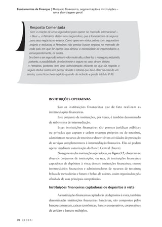 78 C E D E R J
Fundamentos de Finanças | Mercado financeiro, segmentação e instituições –
uma abordagem geral
Resposta Comentada
Com a criação de uma seguradora para operar no mercado internacional –
a Bear –, a Petrobras detém uma seguradora, que é fornecedora de seguros
para seus negócios no exterior. Como opera em vários países com seguradora
própria e exclusiva, a Petrobras não precisa buscar seguros no mercado de
cada país em que for operar. Isso diminui a necessidade de intermediários e,
conseqüentemente, os custos.
Se o bem a ser segurado tem um valor muito alto, a Bear faz o resseguro, reduzindo,
portanto, a possibilidade de não honrar o seguro no caso de um sinistro.
A Petrobras, portanto, tem uma administração eficiente no que diz respeito a
seguro. Reduz custos sem perder de vista o retorno que deve obter no caso de um
sinistro, como ficou bem explícito quando do incêndio e perda total da P-36.
INSTITUIÇÕES OPERATIVAS
São as instituições financeiras que de fato realizam as
intermediações financeiras.
Este conjunto de instituições, por vezes, é também denominado
de subsistema de intermediação.
Estas instituições financeiras são pessoas jurídicas públicas
ou privadas que captam e cedem recursos próprios ou de terceiros,
administram recursos de terceiros e desenvolvem atividades de prestação
de serviços complementares à intermediação financeira. Elas só podem
operar mediante autorização do Banco Central (Bacen).
No segmento das instituições operadoras, na Figura 3.2, observam-se
diversos conjuntos de instituições, ou seja, de instituições financeiras
captadoras de depósitos à vista; demais instituições financeiras; outros
intermediários financeiros e administradores de recursos de terceiros;
bolsas de mercadorias e futuro e bolsas de valores, assim organizados pela
afinidade de suas principais competências.
Instituições financeiras captadoras de depósitos à vista
As instituições financeiras captadoras de depósitos à vista, também
denominadas instituições financeiras bancárias, são compostas pelos
bancos comerciais, caixas econômicas, bancos cooperativos, cooperativas
de crédito e bancos múltiplos.
 