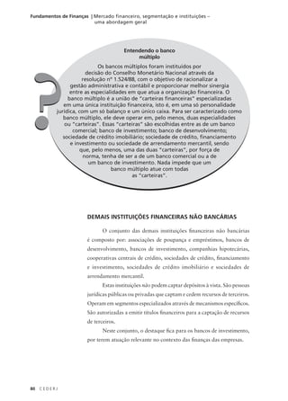 80 C E D E R J
Fundamentos de Finanças | Mercado financeiro, segmentação e instituições –
uma abordagem geral
Entendendo o banco
múltiplo
Os bancos múltiplos foram instituídos por
decisão do Conselho Monetário Nacional através da
resolução nº 1.524/88, com o objetivo de racionalizar a
gestão administrativa e contábil e proporcionar melhor sinergia
entre as especialidades em que atua a organização financeira. O
banco múltiplo é a união de “carteiras financeiras” especializadas
em uma única instituição financeira, isto é, em uma só personalidade
jurídica, com um só balanço e um único caixa. Para ser caracterizado como
banco múltiplo, ele deve operar em, pelo menos, duas especialidades
ou “carteiras”. Essas “carteiras” são escolhidas entre as de um banco
comercial; banco de investimento; banco de desenvolvimento;
sociedade de crédito imobiliário; sociedade de crédito, financiamento
e investimento ou sociedade de arrendamento mercantil, sendo
que, pelo menos, uma das duas “carteiras”, por força de
norma, tenha de ser a de um banco comercial ou a de
um banco de investimento. Nada impede que um
banco múltiplo atue com todas
as “carteiras”.
?
?
DEMAIS INSTITUIÇÕES FINANCEIRAS NÃO BANCÁRIAS
O conjunto das demais instituições financeiras não bancárias
é composto por: associações de poupança e empréstimos, bancos de
desenvolvimento, bancos de investimento, companhias hipotecárias,
cooperativas centrais de crédito, sociedades de crédito, financiamento
e investimento, sociedades de crédito imobiliário e sociedades de
arrendamento mercantil.
Estas instituições não podem captar depósitos à vista. São pessoas
jurídicas públicas ou privadas que captam e cedem recursos de terceiros.
Operam em segmentos especializados através de mecanismos específicos.
São autorizadas a emitir títulos financeiros para a captação de recursos
de terceiros.
Neste conjunto, o destaque fica para os bancos de investimento,
por terem atuação relevante no contexto das finanças das empresas.
 