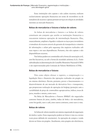 82 C E D E R J
Fundamentos de Finanças | Mercado financeiro, segmentação e instituições –
uma abordagem geral
Estas instituições não captam e não cedem recursos; realizam
exclusivamente operações financeiras em nome de investidores ou de
tomadores de recursos e apenas prestam serviços em relação às atividades
inerentes ao mercado financeiro.
Bolsas de mercadorias e futuros e bolsas de valores
As bolsas de mercadorias e futuros e as bolsas de valores
constituem um conjunto que auxilia as instituições financeiras a
executarem inúmeras operações de intermediação financeira. Elas,
essencialmente, ampliam a liquidez e reduzem os riscos para investidores
e tomadores de recursos através da garantia de transparência e simetria
de informações e zelam pela segurança dos negócios realizados sob
suas regras e em suas dependências. Portanto, elas não captam e não
disponibilizam recursos.
Tais bolsas podem ser constituídas sob a forma de associação civil,
sem fins lucrativos, ou sob a forma de sociedade anônima (S.A.). Estão
subordinadas às determinações do Conselho Monetário Nacional (CMN)
e são supervisionadas pela Comissão de Valores Mobiliários (CVM).
Bolsas de mercadorias e futuros
Têm como objeto efetuar o registro, a compensação e a
liquidação física e financeira das operações realizadas em pregão ou
em sistema eletrônico. Devem, portanto, prover o funcionamento e o
desenvolvimento de um mercado de derivativos livre e transparente,
que proporcione realização de operações de hedging (proteção) ante a
variabilidade de preço de commodities agropecuárias, índices, taxas de
juros, moedas e metais, como ouro.
Na Bolsa de Mercadorias e Futuros (BM&F) são negociados
contratos futuros de juros, câmbio, índice de bolsa e de mercadorias,
como boi gordo, ouro e café, entre outros contratos, como ouro à vista.
Bolsas de valores
As bolsas de valores mantêm um sistema organizado de negociação
de títulos e ações. Estas negociações podem ser feitas à vista ou a termo
(com prazo definido de vencimento). As operações de compra e venda
devem ser feitas em pregões. Atualmente, estes pregões são eletrônicos,
 