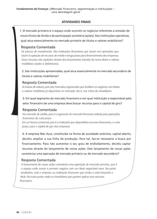 84 C E D E R J
Fundamentos de Finanças | Mercado financeiro, segmentação e instituições –
uma abordagem geral
1. O mercado primário é o espaço onde ocorrem os negócios referentes à emissão de
novos títulos de dívida e de participação societária (ações). Das instituições operativas,
qual atua essencialmente no mercado primário de títulos e valores mobiliários?
Resposta Comentada
Os bancos de investimento. São instituições financeiras que atuam em operações que
visam à captação de recursos de médio e longo prazo para financiamento das empresas.
Esses recursos são captados através dos lançamentos (venda) de novos títulos e valores
mobiliários (ações e debêntures).
2. Das instituições apresentadas, qual atua essencialmente no mercado secundário de
títulos e valores mobiliários?
Resposta Comentada
As bolsas de valores, pois são mercados organizados que facilitam os negócios com títulos
e valores mobiliários já disponíveis no mercado, isto é, nas mãos de investidores.
3. Em qual segmento do mercado financeiro e em qual instituição o responsável pelo
setor financeiro de uma empresa deve buscar recursos para o capital de giro?
Resposta Comentada
No mercado de crédito, pois é o segmento do mercado financeiro voltado para operações
financeiras de curto prazo.
Em um banco comercial, pois é a instituição que disponibiliza recursos financeiros, a curto
prazo, para o capital de giro das empresas.
4. A empresa Mar Azul, constituída na forma de sociedade anônima, capital aberto,
decidiu ampliar a sua linha de produção. Para tal, faz-se necessária a busca por
financiamento. Para não aumentar o seu grau de endividamento, decidiu captar
recursos através do lançamento de novas ações. Este lançamento de novas ações
caracteriza uma operação de mercado primário ou de mercado secundário?
Resposta Comentada
O lançamento de novas ações caracteriza uma operação de mercado primário, que é
o espaço onde ocorre o primeiro negócio com um título negociável novo. Na ponta
vendedora, está a empresa ou instituição financeira que emitiu e está lançando o
título. Na outra ponta, estão os investidores que querem aplicar seus recursos
financeiros.
ATIVIDADES FINAIS
 