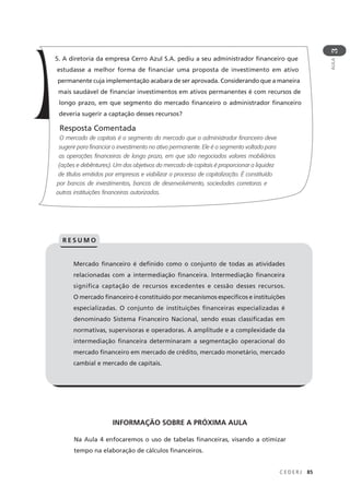 C E D E R J 85
AULA
3
5. A diretoria da empresa Cerro Azul S.A. pediu a seu administrador financeiro que
estudasse a melhor forma de financiar uma proposta de investimento em ativo
permanente cuja implementação acabara de ser aprovada. Considerando que a maneira
mais saudável de financiar investimentos em ativos permanentes é com recursos de
longo prazo, em que segmento do mercado financeiro o administrador financeiro
deveria sugerir a captação desses recursos?
Resposta Comentada
O mercado de capitais é o segmento do mercado que o administrador financeiro deve
sugerir para financiar o investimento no ativo permanente. Ele é o segmento voltado para
as operações financeiras de longo prazo, em que são negociados valores mobiliários
(ações e debêntures). Um dos objetivos do mercado de capitais é proporcionar a liquidez
de títulos emitidos por empresas e viabilizar o processo de capitalização. É constituído
por bancos de investimentos, bancos de desenvolvimento, sociedades corretoras e
outras instituições financeiras autorizadas.
Mercado financeiro é definido como o conjunto de todas as atividades
relacionadas com a intermediação financeira. Intermediação financeira
significa captação de recursos excedentes e cessão desses recursos.
O mercado financeiro é constituído por mecanismos específicos e instituições
especializadas. O conjunto de instituições financeiras especializadas é
denominado Sistema Financeiro Nacional, sendo essas classificadas em
normativas, supervisoras e operadoras. A amplitude e a complexidade da
intermediação financeira determinaram a segmentação operacional do
mercado financeiro em mercado de crédito, mercado monetário, mercado
cambial e mercado de capitais.
R E S U M O
INFORMAÇÃO SOBRE A PRÓXIMA AULA
Na Aula 4 enfocaremos o uso de tabelas financeiras, visando a otimizar
tempo na elaboração de cálculos financeiros.
 