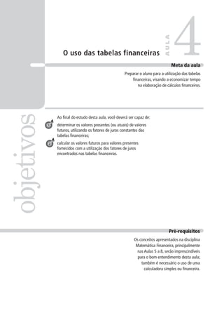 O uso das tabelas financeiras
Ao final do estudo desta aula, você deverá ser capaz de:
determinar os valores presentes (ou atuais) de valores
futuros, utilizando os fatores de juros constantes das
tabelas financeiras;
calcular os valores futuros para valores presentes
fornecidos com a utilização dos fatores de juros
encontrados nas tabelas financeiras.
4
objetivos
A
U
L
A
Meta da aula
Preparar o aluno para a utilização das tabelas
financeiras, visando a economizar tempo
na elaboração de cálculos financeiros.
Pré-requisitos
Os conceitos apresentados na disciplina
Matemática Financeira, principalmente
nas Aulas 5 a 8, serão imprescindíveis
para o bom entendimento desta aula;
também é necessário o uso de uma
calculadora simples ou financeira.
1
2
 