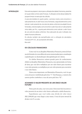 88 C E D E R J
Fundamentos de Finanças | O uso das tabelas financeiras
INTRODUÇÃO Esta aula visa preparar o aluno para a utilização das tabelas financeiras, presentes
em quase todos os livros sobre finanças. A utilização correta dessas tabelas lhe
poupará tempo na execução dos cálculos.
A aula está dividida em quatro partes: a primeira mostra como encontrar o
valor presente de um valor futuro único fornecido; a segunda demonstra como
calcular o valor presente de uma série de valores uniformes (anuidade) futuros
fornecidos; a terceira explica como encontrar o valor futuro de um valor presente
único dado; por fim, a quarta parte demonstra como calcular o valor futuro
de uma série de valores uniformes. Para cada parte da aula é utilizada uma
tabela financeira diferente.
Os cálculos também são exemplificados com a utilização da calculadora
financeira HP 12-C, de uso bastante difundido.
Boa aula!
OS CÁLCULOS FINANCEIROS
Como você viu na disciplina Matemática Financeira, temos de fazer
uso de fórmulas (às vezes difíceis de serem memorizadas) para a atualização
(capitalização) ou desatualização (descapitalização) de valores.
As tabelas financeiras reúnem grande parte do conhecimento
obtido na disciplina Matemática Financeira, mas apresentadas em forma
de fator, que você deve multiplicar por um valor futuro para encontrar
o seu valor presente; ou multiplicar por um valor presente para encontrar
o seu valor futuro.
Outra coisa importante: em Matemática Financeira, você viu que
a taxa de juros é simbolizada pela letra “i”. Em Finanças, a maioria dos
autores prefere simbolizar a taxa de juros pela letra “K”.
ACHANDO O VALOR PRESENTE DE UM ÚNICO VALOR
FUTURO
Nesta parte da aula, você verá como é bem mais fácil encontrar o
valor presente de um único valor futuro utilizando a tabela financeira.
Suponhamos que você tenha uma dívida de valor único
(R$ 2.000,00) que vence daqui a cinco meses. A taxa de juros mensal da
dívida é de 6% ao mês.
 