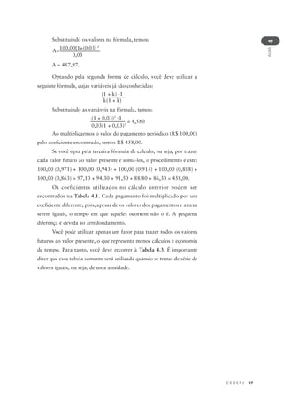 C E D E R J 97
AULA
4
Substituindo os valores na fórmula, temos:
A = 457,97.
Optando pela segunda forma de cálculo, você deve utilizar a
seguinte fórmula, cujas variáveis já são conhecidas:
Substituindo as variáveis na fórmula, temos:
Ao multiplicarmos o valor do pagamento periódico (R$ 100,00)
pelo coeficiente encontrado, temos R$ 458,00.
Se você opta pela terceira fórmula de cálculo, ou seja, por trazer
cada valor futuro ao valor presente e somá-los, o procedimento é este:
100,00 (0,971) + 100,00 (0,943) + 100,00 (0,915) + 100,00 (0,888) +
100,00 (0,863) = 97,10 + 94,30 + 91,50 + 88,80 + 86,30 = 458,00.
Os coeficientes utilizados no cálculo anterior podem ser
encontrados na Tabela 4.1. Cada pagamento foi multiplicado por um
coeficiente diferente, pois, apesar de os valores dos pagamentos e a taxa
serem iguais, o tempo em que aqueles ocorrem não o é. A pequena
diferença é devida ao arredondamento.
Você pode utilizar apenas um fator para trazer todos os valores
futuros ao valor presente, o que representa menos cálculos e economia
de tempo. Para tanto, você deve recorrer à Tabela 4.3. É importante
dizer que essa tabela somente será utilizada quando se tratar de série de
valores iguais, ou seja, de uma anuidade.
100,00[1+(0,03)-5
0,03
A=
(1 + k) -1
k(1 + k)
(1 + 0,03)5
-1
0,03(1 + 0,03)5
= 4,580
 