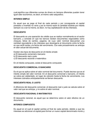 cual,significa que diferentes sumas de dinero en tiempos diferentes pueden tener
igual valor económico, es decir, el mismo valor adquisitivo.
INTERES SIMPLE
Es aquel que se paga al final de cada periodo y por consiguiente el capital
prestado o invertido no varía y por la misma razón la cantidad recibida por interés
siempre va a ser la misma, es decir, no hay capitalización de los intereses.
DESCUENTO
El descuento es una operación de crédito que se realiza normalmente en el sector
bancario, y consiste en que los bancos reciben documentos negociables como
cheques, letras de cambio, pagares, de cuyo valor nominal descuentan una
cantidad equivalente a los intereses que devengaría el documento entre la fecha
en que se39 recibe y la fecha del vencimiento. Con este procedimiento se anticipa
el valor actual del documento.
Existen dos tipos de descuento en el interés simple:
a) El descuento comercial o bancario
b) El descuento real o justo
c) El descuento racional o matemático
En el interés compuesto, existe el descuento compuesto
DESCUENTO COMERCIAL O BANCARIO
Es el que se aplica sobre el valor nominal del documento. Puede decirse que es el
interés simple del valor nominal. En el descuento comercial o bancario, el interés
se cobra por adelantado, en lugar de cobrarlo hasta la fecha de vencimiento. Los
intereses cobrados anticipadamente se llaman descuento.
DESCUENTO REAL O JUSTO
A diferencia del descuento comercial, el descuento real o justo se calcula sobre el
valor real que se anticipa, y no sobre el valor nominal.
DESCUENTO RACIONAL O MATEMATICO
El descuento racional, es aquel que se determina sobre el valor efectivo de un
documento.
INTERES COMPUESTO
Es aquel en el cual el capital cambia al final de cada periodo, debido a que los
intereses se adicionan al capital para formar un nuevo capital denominado monto y

 