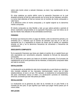 sobre este monto volver a calcular intereses, es decir, hay capitalización de los
intereses.
En otras palabras se podría definir como la operación financiera en la cual
elcapital aumenta al final de cada periodo por la suma de los intereses vencidos.
La suma total obtenida al final se conoce con el nombre de monto compuesto o
valor futuro.
A la diferencia entre el monto compuesto y el capital original se le denomina
interés compuesto.
El interés compuesto es más flexible y real, ya que valora periodo a periodo el
dinero realmente comprometido en la operación financiera y por tal motivo es el
tipo de interés más utilizado en las actividades económicas.
PERIODO
El tiempo que transcurre entre un pago de interés y otro se denomina periodo y se
simboliza por n, mientras que el número de periodos que hay en un año se
representa por m y representa el número de veces que el interés se capitaliza
durante un año y se le denomina frecuencia de conversión o frecuencia de
capitalización.
DESCUENTO COMPUESTO
Es la operación financiera que tiene por objeto el cambio de un capital futuro por
otro equivalente con vencimiento presente, mediante la fórmula de descuento
compuesto.
Es un descuento que opera con base en el interés compuesto. Si el proceso de
capitalización es la suma periódica de los intereses, el descuento compuesto debe
ser todo lo contrario.
DEVALUACION
La devaluación es la pérdida de valor de la moneda de un país frente en relación a
otra moneda cotizada en los mercados internacionales, como son el dólar
estadounidense, el euro o el yen. Por ejemplo, si analizamos el comportamiento
del peso colombiano versus el dólar y la devaluación aumenta en Colombia,
entonces; se tendrá que dar más pesos por dólar.
REVALUACION
La revaluación es la ganancia de valor de la moneda de un país frente a la
moneda de otro país, lo que significa que habrá que pagar menos pesos por el
mismo dólar.
INFLACION

 