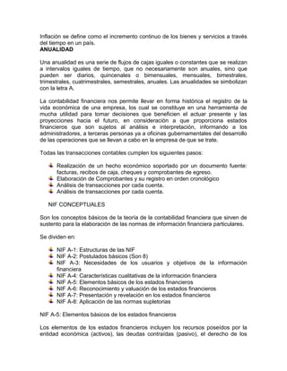 Inflación se define como el incremento continuo de los bienes y servicios a través
del tiempo en un país.
ANUALIDAD
Una anualidad es una serie de flujos de cajas iguales o constantes que se realizan
a intervalos iguales de tiempo, que no necesariamente son anuales, sino que
pueden ser diarios, quincenales o bimensuales, mensuales, bimestrales,
trimestrales, cuatrimestrales, semestrales, anuales. Las anualidades se simbolizan
con la letra A.
La contabilidad financiera nos permite llevar en forma histórica el registro de la
vida económica de una empresa, los cual se constituye en una herramienta de
mucha utilidad para tomar decisiones que beneficien el actuar presente y las
proyecciones hacia el futuro, en consideración a que proporciona estados
financieros que son sujetos al análisis e interpretación, informando a los
administradores, a terceras personas ya a oficinas gubernamentales del desarrollo
de las operaciones que se llevan a cabo en la empresa de que se trate.
Todas las transacciones contables cumplen los siguientes pasos:
Realización de un hecho económico soportado por un documento fuente:
facturas, recibos de caja, cheques y comprobantes de egreso.
Elaboración de Comprobantes y su registro en orden cronológico
Análisis de transacciones por cada cuenta.
Análisis de transacciones por cada cuenta.
NIF CONCEPTUALES
Son los conceptos básicos de la teoría de la contabilidad financiera que sirven de
sustento para la elaboración de las normas de información financiera particulares.
Se dividen en:
NIF A-1: Estructuras de las NIF
NIF A-2: Postulados básicos (Son 8)
NIF A-3: Necesidades de los usuarios y objetivos de la información
financiera
NIF A-4: Características cualitativas de la información financiera
NIF A-5: Elementos básicos de los estados financieros
NIF A-6: Reconocimiento y valuación de los estados financieros
NIF A-7: Presentación y revelación en los estados financieros
NIF A-8: Aplicación de las normas supletorias
NIF A-5: Elementos básicos de los estados financieros
Los elementos de los estados financieros incluyen los recursos poseídos por la
entidad económica (activos), las deudas contraídas (pasivo), el derecho de los

 