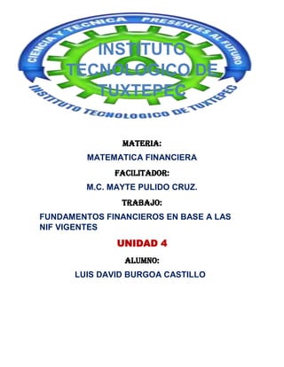 INSTITUTO
TECNOLOGICO DE
TUXTEPEC
MATERIA:
MATEMATICA FINANCIERA
Facilitador:
M.C. MAYTE PULIDO CRUZ.
TRABAJO:
FUNDAMENTOS FINANCIEROS EN BASE A LAS
NIF VIGENTES

UNIDAD 4
ALUMNO:
LUIS DAVID BURGOA CASTILLO

 