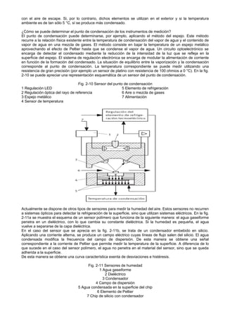 con el aire de escape. Si, por lo contrario, dichos elementos se utilizan en el exterior y si la temperatura
ambiente es de tan sólo 5 °C, sí se produce más condensado.

¿Cómo se puede determinar el punto de condensación de los instrumentos de medición?
El punto de condensación puede determinarse, por ejemplo, aplicando el método del espejo. Este método
recurre a la relación física existente entre la temperatura de condensación del vapor de agua y el contenido de
vapor de agua en una mezcla de gases. El método consiste en bajar la temperatura de un espejo metálico
aprovechando el efecto de Peltier hasta que se condense el vapor de agua. Un circuito optoelectrónico se
encarga de detectar el condensado mediante la reducción de la intensidad de la luz que se refleja en la
superficie del espejo. El sistema de regulación electrónica se encarga de modular la alimentación de corriente
en función de la formación del condensado. La situación de equilibrio entre la vaporización y la condensación
corresponde al punto de condensación. La temperatura correspondiente se puede medir utilizando una
resistencia de gran precisión (por ejemplo un sensor de platino con resistencia de 100 ohmios a 0 °C). En la fig.
2-10 se puede apreciar una representación esquemática de un sensor del punto de condensación.

                                  Fig. 2-10 Sensor del punto de condensación
1 Regulación LED                                            5 Elemento de refrigeración
2 Regulación óptica del rayo de referencia                  6 Aire o mezcla de gases
3 Espejo metálico                                           7 Alimentación
4 Sensor de temperatura




Actualmente se dispone de otros tipos de sensores para medir la humedad del aire. Estos sensores no recurren
a sistemas ópticos para detectar la refrigeración de la superficie, sino que utilizan sistemas eléctricos. En la fig.
2-11a se muestra el esquema de un sensor polímero que funciona de la siguiente manera: el agua gaseiforme
penetra en un dieléctrico, con lo que cambia su constante dieléctrica. Si la humedad es pequeña, el agua
vuelve a separarse de la capa dieléctrica.
En el caso del sensor que se aprecia en la fig. 2-11b, se trata de un condensador embebido en silicio.
Aplicando una corriente alterna, se produce un campo eléctrico cuyas líneas de flujo salen del silicio. El agua
condensada modifica la frecuencia del campo de dispersión. De esta manera se obtiene una señal
correspondiente a la corriente de Peltier que permite medir la temperatura de la superficie. A diferencia de lo
que sucede en el caso del sensor polímero, el agua no penetra en el material del sensor, sino que se queda
adherida a la superficie.
De esta manera se obtiene una curva característica exenta de desviaciones e histéresis.

                                         Fig. 2-11 Sensores de humedad
                                                1 Agua gaseiforme
                                                    2 Dieléctrico
                                                  3 Condensador
                                              4 Campo de dispersión
                                   5 Agua condensada en la superficie del chip
                                               6 Elemento de Peltier
                                        7 Chip de silicio con condensador
 