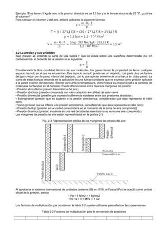 Ejemplo: Si se tienen 5 kg de aire, si la presión absoluta es de 1,2 bar y si la temperatura es de 20 °C, ¿cuál es
el volumen?
Para calcular el volumen V del aire, deberá aplicarse la siguiente fórmula:




2.2 La presión y sus unidades
Bajo presión se entiende la parte de una fuerza F que se aplica sobre una superficie determinada (A). En
consecuencia, el cociente de la presión es el siguiente:



Considerando la libre movilidad térmica de sus moléculas, los gases tienen la propiedad de llenar cualquier
espacio cerrado en el que se encuentran. Ese espacio cerrado puede ser un depósito. Las partículas oscilantes
del gas chocan con la pared interior del depósito, con lo que aplican brevemente una fuerza en dicha pared. La
suma de estas fuerzas redunda en la aplicación de una fuerza constante que se expresa como presión aplicada
a la pared exterior del depósito. Siendo constante la temperatura, dicha fuerza es proporcional a la cantidad de
moléculas contenidas en el depósito. Puede diferenciarse entre diversos márgenes de presión:
• Presión atmosférica (presión barométrica del aire)
• Presión absoluta (presión comparada con vacío absoluto en calidad de valor cero)
• Presión diferencial (presión que expresa la diferencia existente entre dos presiones absolutas)
• Sobrepresión (presión que es superior a la presión atmosférica, considerando que ésta representa el valor
cero)
• Vacío (presión que es inferior a la presión atmosférica, considerando que ésta representa el valor cero)
• Presión de flujo (presión en la unidad consumidora en el momento de la toma de aire comprimido)
• Presión dinámica (presión existente en una red de tuberías mientras no se consume aire comprimido)
Los márgenes de presión del aire están representados en la gráfica 2-3.

                      Fig. 2-3 Representación gráfica de los márgenes de presión del aire




Al aprobarse el sistema internacional de unidades (sistema SI) en 1978, el Pascal (Pa) se aceptó como unidad
oficial de la presión, siendo
                                          1 Pa = 1 N/m2 = 1 kg/ms2
                                          105 Pa = 0,1 MPa = 1 bar

Los factores de multiplicación que constan en la tabla 2-2 pueden utilizarse para efectuar las conversiones.

                      Tabla 2-2 Factores de multiplicación para la conversión de presiones
 