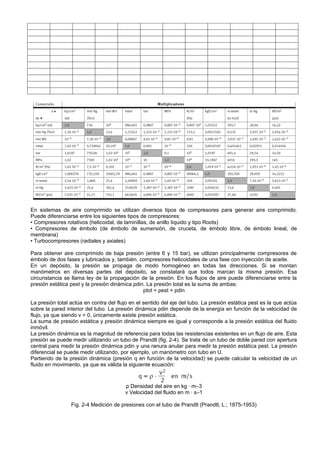 En sistemas de aire comprimido se utilizan diversos tipos de compresores para generar aire comprimido.
Puede diferenciarse entre los siguientes tipos de compresores:
• Compresores rotativos (helicoidal, de laminillas, de anillo líquido y tipo Roots)
• Compresores de émbolo (de émbolo de sumersión, de cruceta, de émbolo libre, de émbolo lineal, de
membrana)
• Turbocompresores (radiales y axiales)

Para obtener aire comprimido de baja presión (entre 6 y 15 bar), se utilizan principalmente compresores de
émbolo de dos fases y lubricados y, también, compresores helicoidales de una fase con inyección de aceite.
En un depósito, la presión se propaga de modo homogéneo en todas las direcciones. Si se montan
manómetros en diversas partes del depósito, se constatará que todos marcan la misma presión. Esa
circunstancia se llama ley de la propagación de la presión. En los flujos de aire puede diferenciarse entre la
presión estática pest y la presión dinámica pdin. La presión total es la suma de ambas:
                                                ptot = pest + pdin

La presión total actúa en contra del flujo en el sentido del eje del tubo. La presión estática pest es la que actúa
sobre la pared interior del tubo. La presión dinámica pdin depende de la energía en función de la velocidad de
flujo, ya que siendo v = 0, únicamente existe presión estática.
La suma de presión estática y presión dinámica siempre es igual y corresponde a la presión estática del fluido
inmóvil.
La presión dinámica es la magnitud de referencia para todas las resistencias existentes en un flujo de aire. Esta
presión se puede medir utilizando un tubo de Prandtl (fig. 2-4). Se trata de un tubo de doble pared con apertura
central para medir la presión dinámica pdin y una ranura anular para medir la presión estática pest. La presión
diferencial se puede medir utilizando, por ejemplo, un manómetro con tubo en U.
Partiendo de la presión dinámica (presión q en función de la velocidad) se puede calcular la velocidad de un
fluido en movimiento, ya que es válida la siguiente ecuación:



                                        ρ Densidad del aire en kg · m–3
                                        v Velocidad del fluido en m · s–1

                 Fig. 2-4 Medición de presiones con el tubo de Prandtl (Prandtl, L.; 1875-1953)
 