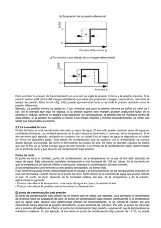 b) Superación de la presión diferencial




                             c) Por encima o por debajo de un margen determinado




Para controlar la presión de funcionamiento en una red, se vigila la presión mínima y la presión máxima. Si la
presión real no está dentro del margen establecido por estas dos presiones (margen comparativo), reacciona el
sensor de presión. Esta función (fig. 2-6c) puede aprovecharse tanto si se mide la presión absoluta como la
presión diferencial.
Ejemplo: La presión mínima se ajusta en 4 bar, mientras que para la presión máxima se define un valor de 7
bar. En el ejemplo que aquí se explica, si la presión supera este margen, pueden producirse fallos en el
sistema o, incluso, ponerse en peligro a los operarios. En consecuencia, la presión sólo se mantiene dentro de
esos límites. Si la presión es superior o inferior a los límites máximo y mínimo respectivamente, se emite una
señal que desconecta el sistema.

2.3 La humedad del aire
El aire húmedo es una mezcla entre aire seco y vapor de agua. El aire sólo puede contener vapor de agua en
cantidades limitadas. La cantidad depende de lo que indique el barómetro y, además, de la temperatura. Si el
aire se enfría (por ejemplo, entrando en contacto con un cristal frío), el vapor de agua se deposita en el cristal
en forma de pequeñas gotas. Este efecto de condensación que se produce con el enfriamiento se conoce
desde épocas ancestrales, tal como lo demuestran los pozos de aire. Se trata de grandes cúpulas de piedra
que con el frío de la noche extraen agua del aire húmedo. Los límites de la condensación están determinados
por el punto de rocío y por el punto de condensación bajo presión.

Punto de rocío
El punto de rocío o, también, punto de condensación, es la temperatura en la que el aire está saturado de
vapor de agua. Esta saturación completa corresponde a una humedad de 100 por ciento. En el momento en
que la temperatura del aire es inferior a ese punto, empieza la condensación del aire húmedo.
Si las temperaturas son inferiores a cero grados centígrados, se forma hielo.
Este fenómeno puede limitar considerablemente el caudal y el funcionamiento de los componentes incluidos en
una red neumática. Cuanto menor es el punto de rocío, tanto menor es la cantidad de agua que puede retener
el aire. El punto de rocío depende de la humedad relativa del aire, de la temperatura y de la presión,
aplicándose lo siguiente:
• Cuanta más alta es la temperatura, más vapor de agua es capaz de retener el aire
• Cuanta más alta es la presión, menos humedad contiene el aire

El punto de condensación bajo presión
El punto de condensación bajo presión es un criterio que se utiliza, por ejemplo, para comparar el rendimiento
de diversos tipos de secadores de aire. El punto de condensación bajo presión corresponde a la temperatura
que se aplica para obtener una determinada presión de funcionamiento. Si se reduce la presión del aire
comprimido hasta alcanzar la presión atmosférica, el aire aumenta de volumen. Por ello, el punto de rocío del
aire a presión atmosférica es inferior al punto de condensación bajo presión, suponiendo que la temperatura se
mantiene constante. Si, por ejemplo, el aire tiene un punto de condensación bajo presión de +5 °C, no puede
 