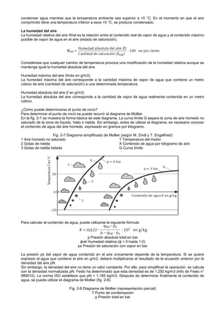 condensar agua mientras que la temperatura ambiente sea superior a +5 °C. En el momento en que el aire
comprimido tiene una temperatura inferior a esos +5 °C, se produce condensado.

La humedad del aire
La humedad relativa del aire Wrel es la relación entre el contenido real de vapor de agua y el contenido máximo
posible de vapor de agua en el aire (estado de saturación).




Considérese que cualquier cambio de temperatura provoca una modificación de la humedad relativa aunque se
mantenga igual la humedad absoluta del aire.

Humedad máxima del aire (fmáx en g/m3)
La humedad máxima del aire corresponde a la cantidad máxima de vapor de agua que contiene un metro
cúbico de aire (cantidad de saturación) a una determinada temperatura.

Humedad absoluta del aire (f en g/m3)
La humedad absoluta del aire corresponde a la cantidad de vapor de agua realmente contenida en un metro
cúbico.

¿Cómo puede determinarse el punto de rocío?
Para determinar el punto de rocío se puede recurrir al diagrama de Mollier.
En la fig. 2-7 se muestra la forma básica de este diagrama. La curva límite G separa la zona de aire húmedo no
saturado de la zona de líquido, hielo o niebla. Sin embargo, antes de utilizar el diagrama, es necesario conocer
el contenido de agua del aire húmedo, expresado en gramos por kilogramo.

                   Fig. 2-7 Diagrama simplificado de Mollier (según M. Zindl y T. Engelfried)
1 Aire húmedo no saturado                                   T Temperatura del medio
2 Gotas de niebla                                           X Contenido de agua por kilogramo de aire
3 Gotas de niebla helada                                    G Curva límite




Para calcular el contenido de agua, puede utilizarse la siguiente fórmula:



                                         p Presión absoluta total en bar
                                    ϕrel Humedad relativa (ϕ = 0 hasta 1,0)
                                   ps Presión de saturación con vapor en bar

La presión ps del vapor de agua contenido en el aire únicamente depende de la temperatura. Si se quiere
expresar el agua que contiene el aire en g/m3, deberá multiplicarse el resultado de la ecuación anterior por la
densidad del aire pN.
Sin embargo, la densidad del aire no tiene un valor constante. Por ello, para simplificar la operación, se calcula
con la densidad normalizada pN. Festo ha determinado que esta densidad es de 1,292 kg/m3 (Info de Festo n°
980010). La norma ISO establece que pN = 1,185 kg/m3. Después de determinar finalmente el contenido de
agua, se puede utilizar el diagrama de Mollier (fig. 2-8).

                              Fig. 2-8 Diagrama de Mollier (representación parcial)
                                            T Punto de condensación
                                              p Presión total en bar
 