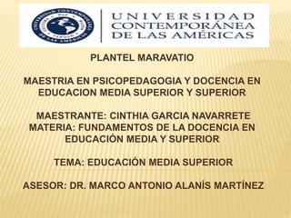 PLANTEL MARAVATIO
MAESTRIA EN PSICOPEDAGOGIA Y DOCENCIA EN
EDUCACION MEDIA SUPERIOR Y SUPERIOR
MAESTRANTE: CINTHIA GARCIA NAVARRETE
MATERIA: FUNDAMENTOS DE LA DOCENCIA EN
EDUCACIÓN MEDIA Y SUPERIOR
TEMA: EDUCACIÓN MEDIA SUPERIOR
ASESOR: DR. MARCO ANTONIO ALANÍS MARTÍNEZ
 