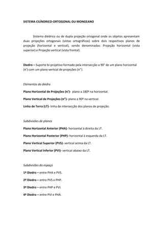 SISTEMA CILÍNDRICO-ORTOGONAL OU MONGEANO



       Sistema diédrico ou de dupla projeção ortogonal onde os objetos apresentam
duas projeções ortogonais (vistas ortográficas) sobre dois respectivos planos de
projeção (horizontal e vertical), sendo denominadas: Projeção horizontal (vista
superior) e Projeção vertical (vista frontal).



Diedro – Suporte bi-projetivo formado pela intersecção a 90° de um plano horizontal
(π’) com um plano vertical de projeções (π”).



Elementos do diedro

Plano Horizontal de Projeções (π’)- plano a 180º na horizontal.

Plano Vertical de Projeções (π”)- plano a 90º na vertical.

Linha de Terra (LT)- linha de intersecção dos planos de projeção.



Subdivisões de planos

Plano Horizontal Anterior (PHA)- horizontal à direita da LT.

Plano Horizontal Posterior (PHP)- horizontal à esquerda da LT.

Plano Vertical Superior (PVS)- vertical acima da LT.

Plano Vertical Inferior (PVI)- vertical abaixo da LT.



Subdivisões do espaço

1º Diedro – entre PHA e PVS.

2º Diedro – entre PVS e PHP.

3º Diedro – entre PHP e PVI.

4º Diedro – entre PVI e PHA.
 