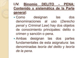 I.IV. Binomio DELITO - PENA: Contenido y sistemática de la Parte general:Como designan las dos denominaciones al uso (Derecho penal y Criminal Law) hay dos objetos de conocimiento principales: delito o crimen y sanción o pena.Ambas designan las dos partes fundamentales de esta asignatura: las denominadas teoría del delito y teoría de la pena.