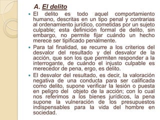A. El delitoEl delito es todo aquel comportamiento humano, descritas en un tipo penal y contrarias al ordenamiento jurídico, cometidas por un sujeto culpable; esta definición formal de delito, sin embargo, no permite fijar cuándo un hecho merece ser tipificado penalmente.Para tal finalidad, se recurre a los criterios del desvalor del resultado y del desvalor de la acción, que son los que permiten responder a la interrogante, de cuándo el injusto culpable es merecedor de pena, ergo, es delito.El desvalor del resultado, es decir, la valoración negativa de una conducta para ser calificada como delito, supone verificar la lesión o puesta en peligro del  objeto de la acción; con lo cual nos referimos a los bienes jurídicos, la pena supone la vulneración de los presupuestos indispensables para la vida del hombre en sociedad.