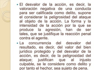 El desvalor de la acción, es decir, la valoración negativa de una conducta para ser calificada como delito, supone el considerar la peligrosidad del ataque al objeto de la acción. La forma y la intensidad de la acción por la que se produce la agresión, han de ser tales, que se justifique la reacción penal contra el agente.La concurrencia del desvalor del resultado, es decir, del valor del bien jurídico protegido y del desvalor de la acción, es decir, de la peligrosidad del ataque; justifican que al injusto culpable, se le considere como delito y por tanto el hechor, sea sujeto de pena.