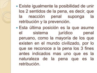 Existe igualmente la posibilidad de unir los 2 sentidos de la pena, es decir, que la reacción penal suponga la retribución y la prevención.Esta última posición es la que asume el sistema jurídico penal peruano, como la mayoría de los que existen en el mundo civilizado, por lo que se reconoce a la pena los 3 fines antes indicados mas uno que es la naturaleza de la pena que es la retribución.