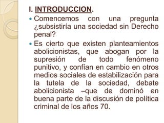 I. INTRODUCCION.Comencemos con una pregunta ¿subsistiría una sociedad sin Derecho penal?Es cierto que existen planteamientos abolicionistas, que abogan por la supresión de todo fenómeno punitivo, y confían en cambio en otros medios sociales de estabilización para la tutela de la sociedad, debate abolicionista –que de dominó en buena parte de la discusión de política criminal de los años 70.