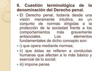 II. Cuestión terminológica de la denominación del Derecho penal.El Derecho penal, todavía desde una visión meramente intuitiva, es un conjunto de normas dirigidas a la protección de la sociedad frente a los comportamientos más gravemente antisociales. Los elementos fundamentales de dicho concepto son:i) que opera mediante normas;ii) que éstas se refieren a conductas humanas que afectan a lo más básico y esencial de lo social;iii) impone penas