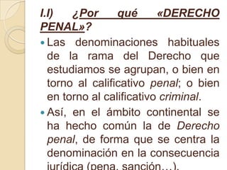 I.I) ¿Por qué «DERECHO PENAL»?Las denominaciones habituales de la rama del Derecho que estudiamos se agrupan, o bien en torno al calificativo penal; o bien en torno al calificativo criminal.Así, en el ámbito continental se ha hecho común la de Derecho penal, de forma que se centra la denominación en la consecuencia jurídica (pena, sanción…).