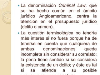 La denominación Criminal Law, que se ha hecho común en el ámbito jurídico Angloamericano, centra la atención en el presupuesto jurídico (delito o crimen).La cuestión terminológica no tendría más interés si no fuera porque ha de tenerse en cuenta que cualquiera de ambas denominaciones queda incompleta sin considerar su correlato: la pena tiene sentido si se considera la existencia de un delito; y éste es tal si se atiende a su posible consecuencia sancionatoria.