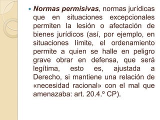Normas permisivas, normas jurídicas que en situaciones excepcionales permiten la lesión o afectación de bienes jurídicos (así, por ejemplo, en situaciones límite, el ordenamiento permite a quien se halle en peligro grave obrar en defensa, que será legítima, esto es, ajustada a Derecho, si mantiene una relación de «necesidad racional» con el mal que amenazaba: art. 20.4.º CP).