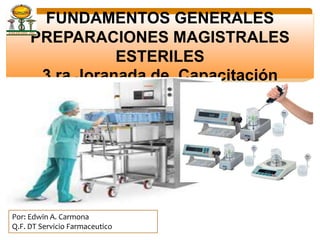 FUNDAMENTOS GENERALES
PREPARACIONES MAGISTRALES
ESTERILES
3 ra Joranada de Capacitación
Por: Edwin A. Carmona
Q.F. DT Servicio Farmaceutico
 