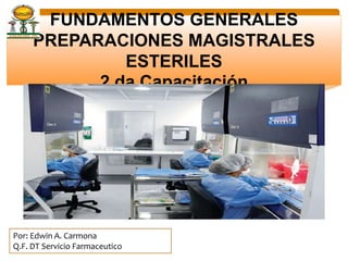 FUNDAMENTOS GENERALES
PREPARACIONES MAGISTRALES ESTERILES
2 da Capacitación
Por: Edwin A. Carmona
Q.F. DT Servicio Farmaceutico
 