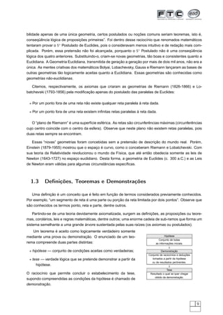 bilidade apenas de uma única geometria, certos postulados ou noções comuns seriam teoremas, isto é,
conseqüência lógica de proposições primeiras”. Foi dentro desse raciocínio que renomados matemáticos
tentaram provar o 5◦ Postulado de Euclides, pois o consideravam menos intuitivo e de redação mais com-
plicada. Porém, essa pretensão não foi alcançada, porquanto o 5◦ Postulado não é uma conseqüência
lógica dos quatro anteriores. Substituindo-o, criam-se novas geometrias, tão boas e consistentes quanto a
Euclidiana. A Geometria Euclidiana, transmitida de geração a geração por mais de dois mil anos, não era a
única. As mentes criativas dos matemáticos Bolyai, Lobachevsky, Gauss e Riemann lançaram as bases de
outras geometrias tão logicamente aceitas quanto a Euclidiana. Essas geometrias são conhecidas como
geometrias não-euclidianas.

   Citemos, respectivamente, os axiomas que criaram as geometrias de Riemann (1826-1866) e Lo-
batchevski (1793-1856) pela modiﬁcação apenas do postulado das paralelas de Euclides:

 ⋆ Por um ponto fora de uma reta não existe qualquer reta paralela à reta dada.

 ⋆ Por um ponto fora de uma reta existem inﬁnitas retas paralelas à reta dada.

   O “plano de Riemann” é uma superfície esférica. As retas são circunferências máximas (circunferências
cujo centro coincide com o centro da esfera). Observe que neste plano não existem retas paralelas, pois
duas retas sempre se encontram.

   Essas “novas” geometrias foram concebidas sem a pretensão de descrição do mundo real. Porém,
Einstein (1879-1955) mostrou que o espaço é curvo, como o conceberam Riemann e Lobatchevski. Com
sua teoria da Relatividade revolucionou o mundo da Física, que até então obedecia somente as leis de
Newton (1643-1727) no espaço euclidiano. Desta forma, a geometria de Euclides (c. 300 a.C.) e as Leis
de Newton eram válidas para algumas circunstâncias especíﬁcas.



  1.3     Deﬁnições, Teoremas e Demonstrações

   Uma deﬁnição é um conceito que é feito em função de termos considerados previamente conhecidos.
Por exemplo, “um segmento de reta é uma parte ou porção da reta limitada por dois pontos”. Observe que
são conhecidos os termos ponto, reta e parte, dentre outros.

    Partindo-se de uma teoria devidamente axiomatizada, surgem as deﬁnições, as proposições ou teore-
mas, corolários, leis e regras matemáticas, dentre outros; uma enorme cadeia de sub-ramos que forma um
sistema semelhante a uma grande árvore sustentada pelas suas raízes (os axiomas ou postulados).
   Um teorema é aceito como logicamente verdadeiro somente
mediante uma prova ou demonstração. O enunciado de um teo-                             Hipótese
                                                                                 Conjunto de todas
rema compreende duas partes distintas:                                         as informações iniciais.
                                                                                          ⇓
 ⋆ hipótese — conjunto de condições aceitas como verdadeiras;                       Demonstração
                                                                         Conjunto de raciocínios e deduções
 ⋆ tese — verdade lógica que se pretende demonstrar a partir da             tomados a partir da hipótese
                                                                           ou de resultados pertinentes.
     hipótese.                                                                            ⇓
                                                                                         Tese
O raciocínio que permite concluir o estabelecimento da tese,              Resultado o qual se quer chegar
                                                                              obtido da demonstração.
supondo compreendidas as condições da hipótese é chamado de
demonstração.




                                                                                                              9
 
