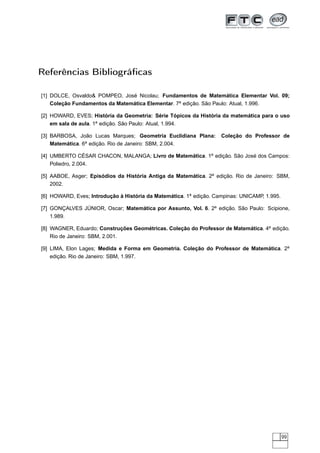 Referências Bibliográﬁcas

[1] DOLCE, Osvaldo& POMPEO, José Nicolau; Fundamentos de Matemática Elementar Vol. 09;
    Coleção Fundamentos da Matemática Elementar. 7a edição. São Paulo: Atual, 1.996.

[2] HOWARD, EVES; História da Geometria: Série Tópicos da História da matemática para o uso
    em sala de aula. 1a edição. São Paulo: Atual, 1.994.

[3] BARBOSA, João Lucas Marques; Geometria Euclidiana Plana:        Coleção do Professor de
    Matemática. 6a edição. Rio de Janeiro: SBM, 2.004.

[4] UMBERTO CÉSAR CHACON, MALANGA; Livro de Matemática. 1a edição. São José dos Campos:
    Poliedro, 2.004.

[5] AABOE, Asger; Episódios da História Antiga da Matemática. 2a edição. Rio de Janeiro: SBM,
    2002.

[6] HOWARD, Eves; Introdução à História da Matemática. 1a edição. Campinas: UNICAMP, 1.995.

[7] GONÇALVES JÚNIOR, Oscar; Matemática por Assunto, Vol. 6. 2a edição. São Paulo: Scipione,
    1.989.

[8] WAGNER, Eduardo; Construções Geométricas. Coleção do Professor de Matemática. 4a edição.
    Rio de Janeiro: SBM, 2.001.

[9] LIMA, Elon Lages; Medida e Forma em Geometria. Coleção do Professor de Matemática. 2a
    edição. Rio de Janeiro: SBM, 1.997.




                                                                                              99
 