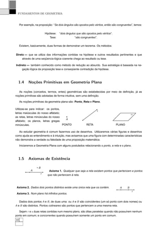 FUNDAMENTOS DE GEOMETRIA



     Por exemplo, na proposição: “Se dois ângulos são opostos pelo vértice, então são congruentes”, temos:


                            Hipótese:   “dois ângulos que são opostos pelo vértice”.
                                Tese:               “são congruentes”.


     Existem, basicamente, duas formas de demonstrar um teorema. Os métodos:


Direto — que se utiliza das informações contidas na hipótese e outros resultados pertinentes e que
     através de uma seqüencia lógica coerente chega ao resultado ou tese.

Indireto — também conhecido como método de redução ao absurdo. Sua estratégia é baseada na ne-
     gação lógica da proposição tese e conseqüente contradição da hipótese.



  1.4       Noções Primitivas em Geometria Plana

   As noções (conceitos, termos, entes) geométricas são estabelecidas por meio de deﬁnição, já as
noções primitivas são adotadas de forma intuitiva, sem uma deﬁnição.

     As noções primitivas da geometria plana são: Ponto, Reta e Plano.

Utilizas-se para indicar: os pontos,
                                                                       r
letras maiúsculas do nosso alfabeto;                                                               α
as retas, letras minúsculas do nosso
                                       A
alfabeto; os planos, letras gregas
minúsculas.                          PONTO                    RETA                     PLANO

   Ao estudar geometria é comum fazermos uso de desenhos. Utilizaremos várias ﬁguras e desenhos
como ajuda ao entendimento e à intuição, mas avisamos que uma ﬁgura com determinadas características
não demonstra a verdade ou falsidade de uma proposição matemática.

     Iniciaremos a Geometria Plana com alguns postulados relacionando o ponto, a reta e o plano.



  1.5       Axiomas de Existência

                    B
              A                Axioma 1. Qualquer que seja a reta existem pontos que pertencem e pontos
                        r     que não pertencem à reta.



 Axioma 2. Dados dois pontos distintos existe uma única reta que os contém.              A     B
                                                                                                   r
 Axioma 3. Num plano há inﬁnitos pontos.


   Dados dois pontos A e B , de duas uma: ou A e B são coincidentes (um só ponto com dois nomes) ou
A e B são distintos. Pontos colineares são pontos que pertencem a uma mesma reta.

   Sejam r e s duas retas contidas num mesmo plano, são ditas paralelas quando não possuírem nenhum
ponto em comum; e concorrentes quando possuírem somente um ponto em comum.
10
 