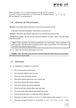 Dados dois pontos A e B , a reunião do segmento de reta AB com o conjunto
                                                       −→
dos pontos X tais que B está entre A e X é a semi-reta AB . Dizemos semi-reta
−→                                                                                   A       B    X
AB com origem em A e que passa por B .



  1.6      Axiomas de Determinação

 Axioma 4. Dois pontos distintos determinam uma única reta que passa por eles.


   A expressão “duas retas coincidentes” é equivalente a uma única reta.

 Axioma 5. Três pontos não colineares determinam um único plano que passa por eles.

 Axioma 6 (da inclusão). Se uma reta tem dois pontos distintos num plano, então a reta está contida
nesse mesmo plano.


      Nota 2. Pontos coplanares são pontos que pertencem a um mesmo plano. Figura é qualquer con-
     junto de pontos. Uma ﬁgura plana é uma ﬁgura que tem todos os seus pontos num mesmo plano. A
     Geometria Plana estuda as ﬁguras planas.

 ER 1.1. Julgue: Por três pontos dados passa uma só reta.


    Solução: Falso. Se os três pontos não forem colineares então não existirá nenhuma reta que passe
pelos três pontos ao mesmo tempo.



  1.7      Exercícios

 EP 1.2. Classiﬁque em verdadeiro (V) ou falso (F):


  1. (   ) Por um ponto passam inﬁnitas retas.

  2. (   ) Por dois pontos distintos passa uma reta.

  3. (   ) Uma reta contém dois pontos distintos.

  4. (   ) Dois pontos distintos determinam uma e uma só reta.

  5. (   ) Três pontos distintos são sempre colineares.

  6. (   ) Três pontos distintos são sempre coplanares.

  7. (   ) Quatro pontos todos distintos determinam duas retas.

  8. (   ) Por quatro pontos todos distintos pode passar uma só reta.

  9. (   ) Três pontos pertencentes a um plano são sempre colineares.

 10. (   ) Quaisquer que sejam os pontos A e B , se A = B , então existe uma reta r tal que A ∈ r e B ∈ r .

 11. ( ) Quaisquer que sejam os pontos P e Q e as retas r e s , se P = Q , e P , Q ∈ r e P , Q ∈ s , então
     r = s.
                                                                                                        11
 