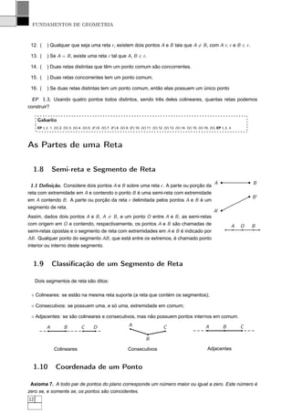 FUNDAMENTOS DE GEOMETRIA



 12. (      ) Qualquer que seja uma reta r , existem dois pontos A e B tais que A = B , com A ∈ r e B ∈ r .

 13. (      ) Se A = B , existe uma reta r tal que A, B ∈ r .

 14. (      ) Duas retas distintas que têm um ponto comum são concorrentes.

 15. (      ) Duas retas concorrentes tem um ponto comum.

 16. (      ) Se duas retas distintas tem um ponto comum, então elas possuem um único ponto

  EP 1.3. Usando quatro pontos todos distintos, sendo três deles colineares, quantas retas podemos
construir?

      Gabarito
      EP 1.2. 1. (V) 2. (V) 3. (V) 4. (V) 5. (F) 6. (V) 7. (F) 8. (V) 9. (F) 10. (V) 11. (V) 12. (V) 13. (V) 14. (V) 15. (V) 16. (V); EP 1.3. 4.




As Partes de uma Reta

  1.8           Semi-reta e Segmento de Reta
                                                                                                                                   A                   B
 1.1 Deﬁnição. Considere dois pontos A e B sobre uma reta r . A parte ou porção da
reta com extremidade em A e contendo o ponto B é uma semi-reta com extremidade
                                                                                                                                                       B′
em A contendo B . A parte ou porção da reta r delimitada pelos pontos A e B é um
segmento de reta.
                                                                                                                                   A′
Assim, dados dois pontos A e B , A = B , e um ponto O entre A e B , as semi-retas
com origem em O e contendo, respectivamente, os pontos A e B são chamadas de                                                                   A   O   B
semi-retas opostas e o segmento de reta com extremidades em A e B é indicado por
AB . Qualquer ponto do segmento AB , que está entre os extremos, é chamado ponto
interior ou interno deste segmento.


  1.9           Classiﬁcação de um Segmento de Reta

     Dois segmentos de reta são ditos:

 ⋄ Colineares: se estão na mesma reta suporte (a reta que contém os segmentos);

 ⋄ Consecutivos: se possuem uma, e só uma, extremidade em comum;

 ⋄ Adjacentes: se são colineares e consecutivos, mas não possuem pontos internos em comum.

            A           B            C       D                        A                        C                             A           B         C

                                                                                   B

                 Colineares                                           Consecutivos                                            Adjacentes


  1.10            Coordenada de um Ponto

 Axioma 7. A todo par de pontos do plano corresponde um número maior ou igual a zero. Este número é
zero se, e somente se, os pontos são coincidentes.
12
 