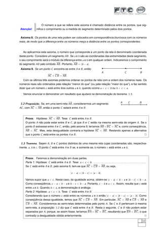 O número a que se refere este axioma é chamado distância entre os pontos, que sig-
Atenção!          niﬁca o comprimento ou a medida do segmento determinado pelos dois pontos.


 Axioma 8. Os pontos de uma reta podem ser colocados em correspondência biunívoca com os números
reais, de modo que a diferença entre os números meça a distância entre os pontos correspondentes.


   Ao aplicarmos este axioma, o número que corresponde a um ponto da reta é denominado coordenada
deste ponto. Considere um segmento AB . Se a e b são as coordenadas das extremidades deste segmento,
o seu comprimento será o módulo da diferença entre a e b em qualquer ordem. Indicaremos o comprimento
do segmento AB pelo símbolo AB . Portanto, AB = |b − a|.
 Axioma 9. Se um ponto C encontra-se entre A e B , então
                                                                                                A                           C                 B
                               AC + C B = AB .
   Com os últimos três axiomas podemos ordenar os pontos da reta com a ordem dos números reais. Os
números reais são ordenados pela relação “menor do que” (ou pela relação “maior do que”), e faz sentido
dizer que um número c está entre dois outros a e b , quando ocorre a < c < b ou b < c < a.

   Vamos enunciar e demonstrar um resultado que ajudará na demonstração do teorema 1.3.

                                       −→                                                                              A        C             B
 1.2 Proposição. Se, em uma semi-reta AB , considerarmos um segmento
AC , com AC < AB , então o ponto C estará entre A e B .


     Prova: Hipótese: AC < AB . Tese: C está entre A e B .
     O ponto A não pode estar entre B e C , já que B e C estão na mesma semi-reta de origem A. Se o
     ponto B estivesse entre A e C , então, pelo axioma 9, teríamos AB + BC = AC e, como conseqüência,
     AB < AC . Mas, esta desigualdade contraria a hipótese AC < AB . Restando apenas a alternativa
     que o ponto C está entre os pontos A e B .                                                     2


 1.3 Teorema. Sejam A, B e C pontos distintos de uma mesma reta cujas coordenadas são, respectiva-
mente, a, b e c . O ponto C está entre A e B se, e somente se, o número c está entre a e b .


     Prova: Faremos a demonstração em duas partes.
     Parte 1: Hipótese: C está entre A e B . Tese: a < c < b . . . . . . . . . . . . . . . . . . . . . . . . . . . . . . . . . . . . . . . . . . . . .
     Se C está entre A e B , pelo axioma 9, tem-se que AC + C B = AB , ou seja,

                                                           |c − a| + |b − c | = |a − b |.

     Vamos supor que a < c . Neste caso, da igualdade acima, obtém-se |c − a| < b − a e |b − c | < b − a.
     Como conseqüência, c − a < b − a e b − c < b − a. Portanto, c − b e a < c . Assim, resulta que c está
     entre a e b . Quando b < a, a demonstração é análoga.
     Parte 2: Hipótese: a < c < b . Tese: C está entre A e B . . . . . . . . . . . . . . . . . . . . . . . . . . . . . . . . . . . . . . . . . . . . .
     Considerando que o número c está entre os números a e b então |c − a| + |b − c | = |a − b |. Como
     conseqüência dessa igualdade, temos que AC + C B = AB . Em particular, AC < AB e C B < AB e
     C B < AB . Consideremos as semi-retas determinadas pelo ponto A. Se C e B pertencem à mesma
     semi-reta, a proposição 1.2 diz que C está entre A e B . Resta o seguinte, C e B não podem estar
     separados por A, porque, se assim fosse, teríamos BA + AC = BC , resultando que BA < BC , o que
     contradiz a desigualdade obtida anteriormente.                                                                                                 2
                                                                                                                                                  13
 