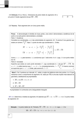FUNDAMENTOS DE GEOMETRIA




 1.4 Deﬁnição (Ponto Médio). Chamamos de ponto médio do segmento AB a
um ponto M deste segmento tal que AM = MB .                                                                                                             A             M              B




 1.5 Teorema. Todo segmento tem um único ponto médio.




      Prova: A demonstração é dividida em duas partes, uma onde é demonstrada a existência de tal
      ponto e na outra parte é demonstrada a unicidade.
      Parte 1: Existência . . . . . . . . . . . . . . . . . . . . . . . . . . . . . . . . . . . . . . . . . . . . . . . . . . . . . . . . . . . . . . . . . . . . . . . . . . . . . . . . .
      Considere as coordenadas a e b das extremidades do segmento AB . O axioma 9 nos garante que
                         a+b
      existe um número            . Seja C o ponto da reta cuja coordenada é c . Então,
                           2
                                                                               ¬                 ¬            ¬           ¬
                                                                               ¬      a + b¬                  ¬a   − b¬
                                       AC        =      |a − c |        =      ¬a   −      ¬           =      ¬       ¬
                                                                               ¬
                                                                                        2 ¬                   ¬
                                                                                                                   2 ¬
                                                                               ¬                  ¬           ¬           ¬
                                                                                                                                  =⇒ AC = C B .
                                                                               ¬a   +b    ¬                   ¬a   − b¬
                                       CB        = |c − b | =                  ¬       − b¬ =                 ¬       ¬
                                                                               ¬    2     ¬                   ¬    2 ¬

      Como a < c < b , pelo teorema 1.3, concluímos que C está entre A e B . Logo, C é um ponto médio
      de AB .
      Parte 2: Unicidade . . . . . . . . . . . . . . . . . . . . . . . . . . . . . . . . . . . . . . . . . . . . . . . . . . . . . . . . . . . . . . . . . . . . . . . . . . . . . . . . .
      Suponha que exista um outro ponto denotado C ′ , cuja coordenada é c ′ , tal que AC ′ = C ′ B . Se
                                                                                                                                       a+b
      a < c ′ < b , então teremos que c ′ − a = b − c ′ e, conseqüentemente, c ′ =                                                                . O mesmo ocorrerá
                                                                                                                                           2
      se supormos que b < c ′ < a. Então, pelo axioma 8, C = C ′ .                                                                             2                                        2

       Nota 3. Se B pertence ao intervalo AC , então a noção de distância entre dois pontos A e B (que
      indicamos como o comprimento do segmento AB , dado por AB ) é uma das noções mais básicas da
      geometria, satisfazendo as propriedades:

          1. AB ≥ 0 e AB = 0 ⇔ A = B

          2. AB = BA

          3. AC ≥ AB + BC

     A propriedade 3 é conhecida como desigualdade triangular.



 ER 1.4. Determine a medida do segmento AB sabendo que AC = 2x − 4, C B = x + 6 e C é ponto médio
do segmento AB .




      Solução: C é ponto médio de AB . Portanto, AC = C B ∴ 2x − 4 = x + 6. Logo, x = 10 e

                                                AB = AC + C B = 2x − 4 + x + 6 = 3x + 2 = 32.

14
 