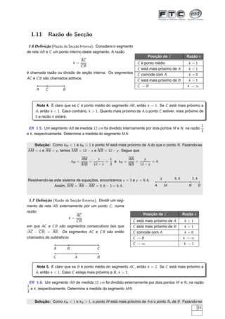 1.11        Razão de Secção

 1.6 Deﬁnição (Razão de Secção Interna). Considere o segmento
de reta AB e C um ponto interno deste segmento. A razão
                                                                     Posição de C             Razão k
                               AC
                            k=                                  C é ponto médio                k =1
                               CB
                                                                C está mais próximo de A       k <1
é chamada razão ou divisão de seção interna. Os segmentos       C coincide com A               k =0
AC e C B são chamados aditivos.
                                                                C está mais próximo de B       k >1
                                                                C →B                          k →∞
     A    C         B



     Nota 4. É claro que se C é ponto médio do segmento AB , então k = 1. Se C está mais próximo a
    A, então k < 1. Caso contrário, k > 1. Quanto mais próximo de A o ponto C estiver, mais próximo de
    0 a razão k estará.

                                                                                                   1
 ER 1.5. Um segmento AB de medida 12 cm foi dividido internamente por dois pontos M e N , na razão
                                                                                                   3
e 4, respectivamente. Determine a medida do segmento MN .

   Solução: Como kM < 1 e kN > 1 o ponto M está mais próximo de A do que o ponto N . Fazendo-se
AM = x e AN = y , temos MB = 12 − x e NB = 12 − y . Segue que

                                   AM     x      1        AN     y
                            kM =      =        =   e kN =    =        = 4.
                                   MB   12 − x   3        NB   12 − y



Resolvendo-se este sistema de equações, encontramos x = 3 e y = 9, 6.        3       6, 6          2, 4
              Assim, MN = AN − AM = 9, 6 − 3 = 6, 6.                     A       M             N          B



 1.7 Deﬁnição (Razão de Secção Externa). Dividir um seg-
mento de reta AB externamente por um ponto C , numa
razão
                           AC                                      Posição de C             Razão k
                       k=
                           CB                               C está mais próximo de A         k<1
em que AC e C B são segmentos consecutivos tais que         C está mais próximo de B         k>1
|AC − C B | = AB . Os segmentos AC e C B são então          C coincide com A                 k=0
chamados de subtrativos.                                    C →B                            k→∞
                                                            C →∞                            k →1
               A        B                 C

               C             A            B

    Nota 5. É claro que se B é ponto médio do segmento AC , então k = 2. Se C está mais próximo a
    A, então k < 1. Caso C esteja mais próximo a B , k > 1.

 ER 1.6. Um segmento AB de medida 12 cm foi dividido externamente por dois pontos M e N , na razão
1
  e 4, respectivamente. Determine a medida do segmento MN
3

    Solução: Como kM < 1 e kN > 1, o ponto M está mais próximo de A e o ponto N , de B . Fazendo-se
                                                                                                          15
 