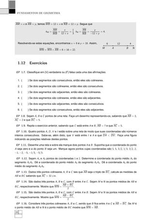 FUNDAMENTOS DE GEOMETRIA



AM = x e AN = y , temos MB = 12 + x e NB = 12 + y . Segue que

                                 AM      x     1      AN     y
                          kM =      =        =   kN =    =         = 4.
                                 MB   12 + x   3      NB   −12 + y


  Resolvendo-se estas equações, encontramos x = 6 e y = 16. Assim,             6       12         4
                                                                           M       A          B       N
                    MN = MA + AN = 6 + 16 = 22.




  1.12      Exercícios

 EP 1.7. Classiﬁque em (V) verdadeira ou (F) falsa cada uma das aﬁrmações:


  1. (    ) Se dois segmentos são consecutivos, então eles são colineares.

  2. (    ) Se dois segmentos são colineares, então eles são consecutivos.

  3. (    ) Se dois segmentos são adjacentes, então eles são colineares.

  4. (    ) Se dois segmentos são colineares, então eles são adjacentes.

  5. (    ) Se dois segmentos são adjacentes, então eles são consecutivos.

  6. (    ) Se dois segmentos são consecutivos, então eles são adjacentes.

 EP 1.8. Sejam A, B e C pontos de uma reta. Faça um desenho representando-os, sabendo que AB = 3,
AC = 2 e que BC = 5.

 EP 1.9. Repita o exercício anterior, sabendo que C está entre A e B , AB = 7 e que AC = 5.

  EP 1.10. Quatro pontos A, D , V e I estão sobre uma reta de modo que suas coordenadas são números
inteiros consecutivos. Sabe-se, além disto, que V está entre I e A e que DA < DV . Faça uma ﬁgura
indicando as posições relativas destes pontos.

 EP 1.11. Desenhe uma reta e sobre ela marque dois pontos A e B . Suponha que a coordenada do ponto
A seja zero e a do ponto B seja um. Marque agora pontos cujas coordenadas são 3, 5, 5/2, 1/3, 3/2, 2,
−1, −2, −5, −1/3, −5/3.

 EP 1.12. Sejam A1 e A2 pontos de coordenadas 1 e 2. Determine a coordenada do ponto médio A3 do
segmento A1 A2 . Dê a coordenada do ponto médio A4 do segmento A2 A3 . Dê a coordenada A5 do ponto
médio do segmento A3 A4 .

 EP 1.13. Dados três pontos colineares A, B e C tais que AB seja o triplo de BC , calcule as medidas de
AB e BC sabendo que AC = 32 cm.

 EP 1.14. São dados três pontos A, B e C , com B entre A e C . Sejam M e N os pontos médios de AB e
                                      AB + BC
BC , respectivamente. Mostre que MN =           .
                                            2
 EP 1.15. São dados três pontos A, B e C , com C entre A e B . Sejam M e N os pontos médios de AB e
                                      AB − BC
BC , respectivamente. Mostre que MN =           .
                                            2
 EP 1.16. Considere três pontos colineares A, B e C , sendo que B ﬁca entre A e C e AB = BC . Se M é
o ponto médio de AB e N é o ponto médio de BC mostre que MN = AB .
16
 