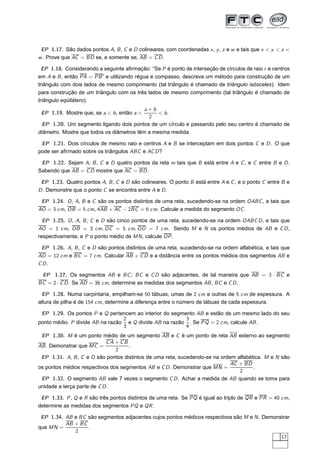 EP 1.17. São dados pontos A, B , C e D colineares, com coordenadas x , y , z e w e tais que x < y < z <
w . Prove que AC = BD se, e somente se, AB = C D .

  EP 1.18. Considerando a seguinte aﬁrmação: “Se P é ponto de interseção de círculos de raio r e centros
em A e B , então PA = PB ” e utilizando régua e compasso, descreva um método para construção de um
triângulo com dois lados de mesmo comprimento (tal triângulo é chamado de triângulo isósceles). Idem
para construção de um triângulo com os três lados de mesmo comprimento (tal triângulo é chamado de
triângulo eqüilátero).
                                           a+b
 EP 1.19. Mostre que, se a < b , então a <      < b.
                                            2
 EP 1.20. Um segmento ligando dois pontos de um círculo e passando pelo seu centro é chamado de
diâmetro. Mostre que todos os diâmetros têm a mesma medida.

 EP 1.21. Dois círculos de mesmo raio e centros A e B se interceptam em dois pontos C e D . O que
pode ser aﬁrmado sobre os triângulos ABC e AC D ?

 EP 1.22. Sejam A, B , C e D quatro pontos da reta m tais que B está entre A e C , e C entre B e D .
Sabendo que AB = C D mostre que AC = BD .

 EP 1.23. Quatro pontos A, B , C e D são colineares. O ponto B está entre A e C , e o ponto C entre B e
D . Demonstre que o ponto C se encontra entre A e D .

 EP 1.24. O , A, B e C são os pontos distintos de uma reta, sucedendo-se na ordem OABC , e tais que
AO = 3 cm, OB = 5 cm, 4AB + AC − 2BC = 6 cm. Calcule a medida do segmento OC .

  EP 1.25. O , A, B , C e D são cinco pontos de uma reta, sucedendo-se na ordem OABC D , e tais que
AO = 1 cm, OB = 3 cm, OC = 5 cm, OD = 7 cm. Sendo M e N os pontos médios de AB e C D ,
respectivamente, e P o ponto médio de MN , calcule OP .

 EP 1.26. A, B , C e D são pontos distintos de uma reta, sucedendo-se na ordem alfabética, e tais que
AD = 12 cm e BC = 7 cm. Calcular AB + C D e a distância entre os pontos médios dos segmentos AB e
C D.

 EP 1.27. Os segmentos AB e BC ; BC e C D são adjacentes, de tal maneira que AB = 3 · BC e
BC = 2 · C D . Se AD = 36 cm, determine as medidas dos segmentos AB , BC e C D .

 EP 1.28. Numa carpintaria, empilham-se 50 tábuas, umas de 2 cm e outras de 5 cm de espessura. A
altura de pilha é de 154 cm, determine a diferença entre o número de tábuas de cada espessura.

 EP 1.29. Os pontos P e Q pertencem ao interior do segmento AB e estão de um mesmo lado do seu
                                  2                         3
ponto médio. P divide AB na razão e Q divide AB na razão . Se PQ = 2 cm, calcule AB .
                                  3                         4
                                                                            ←→
 EP 1.30. M é um ponto médio de um segmento AB e C é um ponto de reta AB externo ao segmento
                            CA + CB
AB . Demonstrar que MC =            .
                               2
 EP 1.31. A, B , C e D são pontos distintos de uma reta, sucedendo-se na ordem alfabética. M e N são
                                                                             AC + BD
os pontos médios respectivos dos segmentos AB e C D . Demonstrar que MN =             .
                                                                                2
 EP 1.32. O segmento AB vale 7 vezes o segmento C D . Achar a medida de AB quando se toma para
unidade a terça parte de C D .

 EP 1.33. P , Q e R são três pontos distintos de uma reta. Se PQ é igual ao triplo de QR e PR = 40 cm,
determine as medidas dos segmentos PQ e QR .

 EP 1.34. AB e BC são segmentos adjacentes cujos pontos médicos respectivos são M e N . Demonstrar
          AB + BC
que MN =          .
             2
                                                                                              17
 