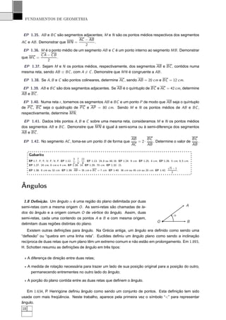 FUNDAMENTOS DE GEOMETRIA



 EP 1.35. AB e BC são segmentos adjacentes; M e N são os pontos médios respectivos dos segmentos
                               AC − AB
AC e AB . Demonstrar que MN =          .
                                  2
 EP 1.36. M é o ponto médio de um segmento AB e C é um ponto interno ao segmento MB . Demonstrar
           CA − CB
que MC =           .
              2
 EP 1.37. Sejam M e N os pontos médios, respectivamente, dos segmentos AB e BC , contidos numa
mesma reta, sendo AB ≡ BC , com A = C . Demonstre que MN é congruente a AB .

 EP 1.38. Se A, B e C são pontos colineares, determine AC , sendo AB = 20 cm e BC = 12 cm.

 EP 1.39. AB e BC são dois segmentos adjacentes. Se AB é o quíntuplo de BC e AC = 42 cm, determine
AB e BC .

 EP 1.40. Numa reta r , tomemos os segmentos AB e BC e um ponto P de modo que AB seja o quíntuplo
de PC , BC seja o quádruplo de PC e AP = 80 cm. Sendo M e N os pontos médios de AB e BC ,
respectivamente, determine MN .

 EP 1.41. Dados três pontos A, B e C sobre uma mesma reta, consideramos M e N os pontos médios
dos segmentos AB e BC . Demonstre que MN é igual à semi-soma ou à semi-diferença dos segmentos
AB e BC .
                                                                                   AB      BC                        BC
 EP 1.42. No segmento AC , toma-se um ponto B de forma que                            = 2·    . Determine o valor de    .
                                                                                   AC      AB                        AB

     Gabarito
                                      3 7 13
     EP 1.7. F; F; V; F; V; F. EP 1.12., ,     . EP 1.13. 24; 8 ou 48; 16. EP 1.24. 9 cm. EP 1.25. 4 cm. EP 1.26. 5 cm; 9, 5 cm.
                                      2 4 8
     EP 1.27. 24 cm; 8 cm e 4 cm. EP 1.28. 14. EP 1.29. 70 cm. EP 1.32. 21.                                    √
                                                                                                                 3−1
     EP 1.38. 8 cm ou 32 cm. EP 1.39. AB = 35 cm e BC = 7 cm. EP 1.40. 36 cm ou 45 cm ou 20 cm. EP 1.42.              .
                                                                                                                  2




Ângulos

 1.8 Deﬁnição. Um ângulo α é uma região do plano delimitada por duas
semi-retas com a mesma origem O . As semi-retas são chamadas de la-                                                          A
dos do ângulo e a origem comum O de vértice do ângulo. Assim, duas
                                                                                                                    α
semi-retas, cada uma contendo os pontos A e B e com mesma origem,
                                                                                                       O                      B
delimitam duas regiões distintas do plano.
   Existem outras deﬁnições para ângulo. Na Grécia antiga, um ângulo era deﬁnido como sendo uma
“deﬂexão” ou “quebra em uma linha reta”. Euclides deﬁniu um ângulo plano como sendo a inclinação
recíproca de duas retas que num plano têm um extremo comum e não estão em prolongamento. Em 1.893,
H. Schotten resumiu as deﬁnições de ângulo em três tipos:

 ⋆ A diferença de direção entre duas retas;

 ⋆ A medida de rotação necessária para trazer um lado de sua posição original para a posição do outro,
     permanecendo entrementes no outro lado do ângulo;

 ⋆ A porção do plano contida entre as duas retas que deﬁnem o ângulo.

   Em 1.634, P. Henrigone deﬁniu ângulo como sendo um conjunto de pontos. Esta deﬁnição tem sido
usada com mais freqüência. Neste trabalho, aparece pela primeira vez o símbolo “<” para representar
ângulo.
18
 