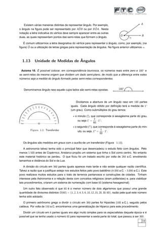 Existem várias maneiras distintas de representar ângulo. Por exemplo,                                                         A
                                                  ˆ            ˆ
o ângulo na ﬁgura pode ser representado por AOB ou por B OA. Nesta
notação a letra indicativa do vértice deve sempre aparecer entre as outras
                                                                                                                  O                B
duas, as quais representam pontos das semi-retas que formam o ângulo.                                                    α

   É comum utilizarmos a letra designativa do vértice para representar o ângulo, como, por exemplo, (na
       ˆ
ﬁgura) O ou a utilização de letras gregas para representação de ângulos. Na ﬁgura anterior utilizamos α.




  1.13                      Unidade de Medidas de Ângulos

 Axioma 10. É possível colocar, em correspondência biunívoca, os números reais entre zero e 180◦ e
as semi-retas da mesma origem que dividem um dado semi-plano, de modo que a diferença entre estes
números seja a medida do ângulo formado pelas semi-retas correspondentes.



       Denominamos ângulo raso aquele cujos lados são semi-retas opostas.                                       180◦



                                                                              Dividamos a abertura de um ângulo raso em 180 partes
                                                                          iguais. Cada ângulo obtido por deﬁnição terá a medida de 1◦
                            100
                                  90
                                       80
                      110




                                            70
                  0
                12




                                                 60




                                                                          (um grau). Como submúltiplos do grau temos:
            0
          13




                                                      50




          0
        14                                                 40

                                                                           ⋆ o minuto (′ ), que corresponde à sexagésima parte do grau,
     0
   15                                                           30
  160                                                            20
                                                                                              1
 170
                                                                     10        ou seja 1′ =      · 1◦ ;
 180
                                                                     0
                                                                                              60
                                                                           ⋆ o segundo (′′ ), que corresponde à sexagésima parte do min-
                Figura 1.1: Transferidor                                                            1
                                                                               uto, ou seja, 1′′ =    · 1′ .
                                                                                                   60


   Os ângulos são medidos em graus com o auxílio de um transferidor (Figura 1.13).

   A astronomia talvez tenha sido o principal fator que desencadeou o estudo feito com ângulos. Pelo
menos 1.500 antes de Copérnico, Aristarco propôs um sistema que tinha o Sol como centro. No entanto
este material histórico se perdeu. O que ﬁcou foi um tratado escrito por volta de 260 a.C. envolvendo
tamanhos e distância do Sol e da Lua.

    A divisão do círculo em 360 partes iguais aparece mais tarde e não existe qualquer razão cientíﬁca.
Talvez a razão que a justiﬁque esteja nos estudos feitos pelo povo babilônio (4.000 a.C. - 3.000 a.C.). Este
povo realizava muitos estudos para o trato de terrenos pantanosos e construções de cidades. Tinham
interesse pela Astronomia e a relação desta com conceitos religiosos (eram politeístas) e, para viabilizar
tais procedimentos, criaram um sistema de numeração com base 60 (sistema hexagesimal).

   Um outro fato observado é que 60 é o menor número de dois algarismos que possui uma grande
quantidade de divisores distintos D (60) = {1, 2, 3, 4, 5, 6, 10, 12, 15, 20, 30, 60}, razão pela qual este número
tenha sido adotado.

   O primeiro astrônomo grego a dividir o círculo em 360 partes foi Hipsicles (180 a.C.), seguido pelos
caldeus. Por volta de 150 a.C. encontramos uma generalização de Hiparco para este procedimento.

   Dividir um círculo em 6 partes iguais era algo muito simples para os especialistas daquela época e é
possível que se tenha usado o número 60 para representar a sexta parte do total, que passou a ser 360.
                                                                                                                                    19
 