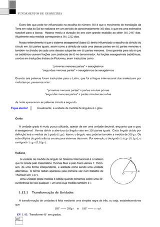 FUNDAMENTOS DE GEOMETRIA



      Outro fato que pode ter inﬂuenciado na escolha do número 360 é que o movimento de translação da
   Terra em volta do Sol se realizava em um período de aproximadamente 360 dias, o que era uma estimativa
   razoável para a época. Hiparco mediu a duração do ano com grande exatidão ao obter 365, 2467 dias.
   Atualmente esta medida corresponde a 365, 2222 dias.

       Nosso entendimento é que o sistema sexagesimal (base 60) tenha inﬂuenciado a escolha da divisão do
   círculo em 360 partes iguais, assim como a divisão de cada uma dessas partes em 60 partes menores e
   também na divisão de cada uma dessas subpartes em 60 partes menores. Uma garantia para isto é que
   os babilônios usavam frações com potências de 60 no denominador. As frações sexagesimais babilônicas,
   usadas em traduções árabes de Ptolomeu, eram traduzidas como:

                                “primeiras menores partes” = sexagésimos
                         “segundas menores partes” = sexagésimos de sexagésimos

   Quando tais palavras foram traduzidas para o Latim, que foi a língua internacional dos intelectuais por
   muito tempo, passamos a ter:

                              “primeiras menores partes” = partes minutae primae
                            “segundas menores partes” = partes minutae secundae

   de onde apareceram as palavras minuto e segundo.

Fique atento!        Usualmente, a unidade de medida de ângulos é o grau.


   Grado

      A unidade grado é muito pouco utilizada, apesar de ser uma unidade decimal, enquanto que o grau
   é sexagesimal. Vamos dividir a abertura do ângulo raso em 200 partes iguais. Cada ângulo obtido por
   deﬁnição terá a medida de 1 grado (1 g r ). Assim, o ângulo raso pode ter também a medida de 200 g r . Os
   submúltiplos do grado são os usuais para sistemas decimais. Por exemplo, o decigrado 1 dcg r (0, 1g r ), o
   centigrado 1 cg r (0, 01g r ).


   Radiano

       A unidade de medida de ângulo no Sistema Internacional é o radiano                          B
   que foi criada pelo matemático Thomas Muir e pelo físico James T. Thom-
   son, de uma forma independente, e adotada como sendo uma unidade
   alternativa. O termo radian apareceu pela primeira vez num trabalho de                                  A
                                                                                             O         r
   Thomson em 1.873.
       Uma unidade desta medida é obtida quando tomamos sobre uma cir-
   cunferência de raio qualquer r um arco cuja medida também é r .


        1.13.1   Transformação de Unidades

      A transformação de unidades é feita mediante uma simples regra de três, ou seja, estabelecendo-se
   que
                                 180◦ —— 200g r e 180◦ —— π r ad .

    ER 1.43. Transforme 45◦ em grados.
   20
 