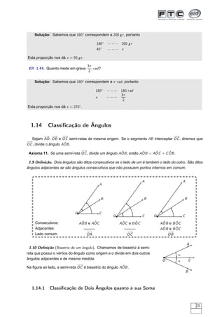 Solução: Sabemos que 180◦ correspondem a 200 g r , portanto

                                           180◦   − − − 200 g r
                                           45◦    −−− x

Esta proporção nos dá x = 50 g r .

                                     3π
 ER 1.44. Quanto mede em graus          r ad ?
                                      2

    Solução: Sabemos que 180◦ correspondem a π r ad , portanto

                                          180◦    −−−    180 r ad
                                                         3π
                                          x       −−−
                                                          2
Esta proporção nos dá x = 270◦ .




  1.14      Classiﬁcação de Ângulos
           − −
            → −  → −  −
                      →                                                       −→
                                                                               −
  Sejam AO , OB e OC semi-retas de mesma origem. Se o segmento AB interceptar OC , diremos que
−
−→                    ˆ
OC , divide o ângulo AOB .
                             −
                             −→                     ˆ           ˆ     ˆ      ˆ
 Axioma 11. Se uma semi-reta OC , divide um ângulo AOB , então AOB = AOC + C OB .

 1.9 Deﬁnição. Dois ângulos são ditos consecutivos se o lado de um é também o lado do outro. São ditos
ângulos adjacentes se são ângulos consecutivos que não possuem pontos internos em comum.


                                                                     A                       A
                                              A



                                              B                      B                       B



                            O                 C
                                                    O                C      O                C

     Consecutivos:               ˆ     ˆ
                                AOB e AOC                ˆ      ˆ
                                                        AOC e B OC               ˆ      ˆ
                                                                                AOB e B OC
     Adjacentes:                   ———                     ———                   ˆ      ˆ
                                                                                AOB e B OC
                                    −→                      −
                                                            −→                     −−
                                                                                    →
     Lado comum:                    OA                      OC                     OB

                                                                                                 A
 1.10 Deﬁnição (Bissetriz de um ângulo). Chamamos de bissetriz à semi-
reta que possui o vértice do ângulo como origem e o divide em dois outros               α
ângulos adjacentes e de mesma medida.                                            O                   C
                                                                                        α
                              −
                              −→                        ˆ
Na ﬁgura ao lado, a semi-reta OC é bissetriz do ângulo AOB .
                                                                                                 B



  1.14.1     Classiﬁcação de Dois Ângulos quanto à sua Soma


                                                                                                         21
 