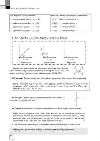 FUNDAMENTOS DE GEOMETRIA



Dois ângulos x e y são chamados:                       Assim, se a medida de um ângulo é x temos que:

  ⋆ complementares quando x + y = 90◦ ;                  ⋆ ( 90◦ − x ) é o complemento de x ;

  ⋆ suplementares quando x + y = 180◦;                   ⋆ (180◦ − x ) é o suplemento de x ;

  ⋆ replementares quando x + y = 360◦ ;                  ⋆ (360◦ − x ) é o replemento de x ;

  ⋆ explementares quando x + y = 720◦ .                  ⋆ (720◦ − x ) é o explemento de x .



     1.14.2    Classiﬁcação de Um Ângulo Quanto à sua Medida




                                                  α
                    α
                                                                                α

                   α < 90◦                        α > 90◦                      α = 90◦
                Ângulo agudo                   Ângulo obtuso                 Ângulo reto

                                                                                         D         A
   Quando duas retas distintas se interceptam, formam-se quatro ângulos.
                                                         ˆ        ˆ
Como indicado na ﬁgura abaixo, dizemos que os ângulos AOB e D OC são
                                                      ˆ      ˆ                                 O
opostos pelo vértice. Do mesmo modo o são os ângulos AOD e B OC .
                                                                                         C         B

 1.11 Proposição. Ângulos opostos pelo vértice são congruentes, ou seja, possuem a mesma medida.


                          ˆ     ˆ
      Prova: Considere AOB e D OC dois ângulos opostos pelo vértice, então eles possuem o mesmo
                    ˆ           ˆ      ˆ             ˆ       ˆ                 ˆ      ˆ
      suplemento: AOD . Então, AOB + AOD = 180◦ e D OC + AOD = 180◦ e D OC + AOD = 180◦.
                 ˆ = 180◦ − AOD = D OC .
      Portanto, AOB          ˆ      ˆ                                                         2




  1.12 Deﬁnição. Diremos que duas retas são perpendiculares se elas se
intersectam formando ângulo reto.                                                        O



 1.13 Teorema. Por qualquer ponto de uma reta passa uma única reta perpendicular a esta reta.

      Prova: Fixando um ponto P sobre a reta r . Pelos axiomas 1.1 e 3.1, existem dois semi-planos
      determinados por esta reta, considere um destes os semi-planos, denotando-o por πP ,r . Pelo
      axioma 10, existe uma única semi-reta com vértice P contida no semi-plano πP ,r , tal que sua
      coordenada é de 90◦ . Logo, esta semi-reta é perpendicular à reta r .                       2

 ER 1.45. Determine o menor ângulo formado pelos ponteiros de um relógio às 10 h e 40 min.


      Solução: Para encontrarmos este ângulo devemos proceder da seguinte maneira:


22
 