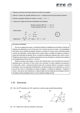 1. Marque a primeira hora inteira anterior ao horário em questão;

 2. Marcar o horário em questão deﬁnindo como x o ângulo percorrido pelo ponteiro pequeno;

 3. Montar a equação referente ao horário, no caso y = 60◦ + x ;

 4. Observar as regras de três das velocidades dos ponteiros:

                                  Ponteiro pequeno (PP) 30◦ —— 60 min,




                                                                          ¼
                                                                          ½
                                                                          ñ
                                  Ponteiro grande (PG) 360◦ —— 60 min

    Sendo assim,
                      PP              PG
                      30◦ —— 60 min
                       x    —— 40 min
                  40 · 30
    Segue que x =         = 20◦ . Logo, y = 60◦ + x = 80◦ .
                    60


   Um pouco de História

       Foi com os gregos que surgiu o conceito de ângulo em trabalhos que envolviam o estudo de
   relações dos elementos de um círculo junto com o estudo de arcos e cordas. As propriedades
   das cordas, como medidas de ângulos centrais ou inscritas em círculos, eram conhecidas desde
   o tempo de Hipócrates. Eudoxo talvez tenha usado razões e medidas de ângulos na determi-
   nação das dimensões do planeta Terra e no cálculo de distâncias relativas entre o Sol e a Terra.
   Problemas relacionados com métodos sistemáticos de uso de ângulos e cordas já eram tratados
   por Eratóstenes de Cirene (276 a.C.-194 a.C).
       Desde os tempos mais antigos, os povos vêm olhando para o céu na tentativa de encontrar
   respostas para a vida tanto na Terra, assim como entender os corpos celestes que aparecem
   à nossa vista. Assim, a Astronomia talvez tenha sido a primeira ciência a incorporar o estudo
   de ângulos como uma aplicação da Matemática. Na determinação de um calendário ou de uma
   hora do dia, havia a necessidade de realizar contagens e medidas de distâncias. Freqüente-
   mente, o Sol servia como referência e a determinação da hora dependia da inclinação do Sol e
   da relativa sombra projetada sobre um certo indicador (relógio de Sol).




 1.15      Exercícios

            −→                 ˆ
EP 1.46. Se OP é bissetriz de AOB , determine o valor de cada variável desconhecida.
                                                                   (b)
              (a)             A
                                                                                      B
                                                                         2y          y − 10◦
                        x + 10◦
               O         3x P                                                              P
                                                                                    x + 30◦
                             B                                                O        A


EP 1.47. Determine o valor da variável em cada caso.
                                                                                                      23
 