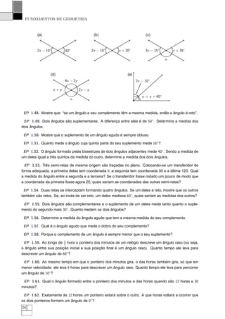 FUNDAMENTOS DE GEOMETRIA



         (a)                                   (b)                       (c)



         2x − 10◦          40◦                2x − 10◦   x + 20◦         3x − 15◦        x + 35◦

                                                                                     α



                (d)                                           (e)
                           4x − 2y                                  2x − 10◦

                    x +y             2x − y
                                                                       α = x + 40◦
                             α


 EP 1.48. Mostre que: “se um ângulo e seu complemento têm a mesma medida, então o ângulo é reto”.

 EP 1.49. Dois ângulos são suplementares. A diferença entre eles é de 50◦ . Determine a medida dos
dois ângulos.

 EP 1.50. Mostre que o suplemento de um ângulo agudo é sempre obtuso.

 EP 1.51. Quanto mede o ângulo cuja quinta parte do seu suplemento mede 16◦ ?

 EP 1.52. O ângulo formado pelas bissetrizes de dois ângulos adjacentes mede 40◦ . Sendo a medida de
um deles igual a três quintos da medida do outro, determine a medida dos dois ângulos.

  EP 1.53. Três semi-retas de mesma origem são traçadas no plano. Colocando-se um transferidor de
forma adequada, a primeira delas tem coordenada 0, a segunda tem coordenada 30 e a última 120. Qual
a medida do ângulo entre a segunda e a terceira? Se o transferidor fosse rodado um pouco de modo que
a coordenada da primeira fosse agora 20, quais seriam as coordenadas das outras semi-retas?

 EP 1.54. Duas retas se interceptam formando quatro ângulos. Se um deles é reto, mostre que os outros
também são retos. Se, ao invés de ser reto, um deles medisse 60◦ , quais seriam as medidas dos outros?

 EP 1.55. Dois ângulos são complementares e o suplemento de um deles mede tanto quanto o suple-
mento do segundo mais 30◦ . Quanto medem os dois ângulos?

 EP 1.56. Determine a medida do ângulo agudo que tem a mesma medida do seu complemento.

 EP 1.57. Qual é o ângulo agudo que mede o dobro do seu complemento?

 EP 1.58. Porque o complemento de um ângulo é sempre menor que o seu suplemento?

 EP 1.59. Ao longo de 1 hora o ponteiro dos minutos de um relógio descreve um ângulo raso (ou seja,
                        2
o ângulo entre sua posição inicial e sua posição ﬁnal é um ângulo raso). Quanto tempo ele leva para
descrever um ângulo de 60◦ ?

 EP 1.60. Ao mesmo tempo em que o ponteiro dos minutos gira, o das horas também gira, só que em
menor velocidade: ele leva 6 horas para descrever um ângulo raso. Quanto tempo ele leva para percorrer
um ângulo de 10◦ ?

 EP 1.61. Qual o ângulo formado entre o ponteiro dos minutos e das horas quando são 12 horas e 30
minutos?

 EP 1.62. Exatamente às 12 horas um ponteiro estará sobre o outro. A que horas voltará a ocorrer que
os dois ponteiros formem um ângulo de 0◦ ?
24
 