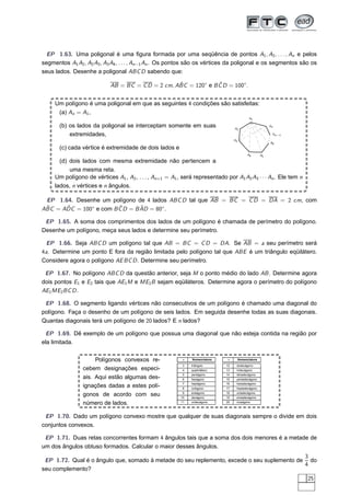 EP 1.63. Uma poligonal é uma ﬁgura formada por uma seqüência de pontos A1 , A2 , . . . , An e pelos
segmentos A1 A2 , A2 A3 , A3 A4 , . . . , An−1 An . Os pontos são os vértices da poligonal e os segmentos são os
seus lados. Desenhe a poligonal ABC D sabendo que:

                                                   ˆ             ˆ
                            AB = BC = C D = 2 cm, ABC = 120◦ e B C D = 100◦ .


     Um polígono é uma poligonal em que as seguintes 4 condições são satisfeitas:
      (a) An = A1 ,
                                                                                              A1

       (b) os lados da poligonal se interceptam somente em suas                    A2
                                                                                                            An


           extremidades,                                                                                     An−1

                                                                                   A3
                                                                                                            A6
       (c) cada vértice é extremidade de dois lados e
                                                                                             A4        A5

       (d) dois lados com mesma extremidade não pertencem a
           uma mesma reta.
     Um polígono de vértices A1 , A2 , . . . , An+1 = A1 , será representado por A1 A2 A3 · · · An . Ele tem n
     lados, n vértices e n ângulos.

 EP 1.64. Desenhe um polígono de 4 lados ABC D tal que AB = BC = C D = DA = 2 cm, com
 ˆ = ADC = 100◦ e com B C D = B AD = 80◦ .
ABC    ˆ                ˆ       ˆ

 EP 1.65. A soma dos comprimentos dos lados de um polígono é chamada de perímetro do polígono.
Desenhe um polígono, meça seus lados e determine seu perímetro.

  EP 1.66. Seja ABC D um polígono tal que AB = BC = C D = DA. Se AB = a seu perímetro será
4a. Determine um ponto E fora da região limitada pelo polígono tal que ABE é um triângulo eqüilátero.
Considere agora o polígono AE BC D . Determine seu perímetro.

 EP 1.67. No polígono ABC D da questão anterior, seja M o ponto médio do lado AB . Determine agora
dois pontos E1 e E2 tais que AE1 M e ME2 B sejam eqüiláteros. Determine agora o perímetro do polígono
AE1 ME2BC D .

 EP 1.68. O segmento ligando vértices não consecutivos de um polígono é chamado uma diagonal do
polígono. Faça o desenho de um polígono de seis lados. Em seguida desenhe todas as suas diagonais.
Quantas diagonais terá um polígono de 20 lados? E n lados?

 EP 1.69. Dê exemplo de um polígono que possua uma diagonal que não esteja contida na região por
ela limitada.

                     Polígonos convexos re-                n   Nomenclatura   n         Nomenclatura

                                                           3   triângulo      12    dodecágono
                cebem designações especi-                  4   quadrilátero   13    tridecágono
                                                           5   pentágono      14    tetradecágono
                ais. Aqui estão algumas des-               6   hexágono       15    pentadecágono
                                                           7   heptágono      16    hexadecágono
                ignações dadas a estes polí-               8   octógono       17    heptadecágono
                                                           9   eneágono       18    octadecágono
                gonos de acordo com seu                   10   decágono       19    eneadecágono

                número de lados.                          11   undecágono     20    icoságono




 EP 1.70. Dado um polígono convexo mostre que qualquer de suas diagonais sempre o divide em dois
conjuntos convexos.

 EP 1.71. Duas retas concorrentes formam 4 ângulos tais que a soma dos dois menores é a metade de
um dos ângulos obtuso formados. Calcular o maior desses ângulos.
                                                                                            3
 EP 1.72. Qual é o ângulo que, somado à metade do seu replemento, excede o seu suplemento de do
                                                                                            4
seu complemento?
                                                                                                                    25
 