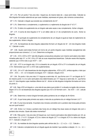 FUNDAMENTOS DE GEOMETRIA



  EP 1.73. Por um ponto P de uma reta r traçam-se, do mesmo lado de r , duas semi-retas. Calcular os
três ângulos formados sabendo-se que suas medidas, expressas em graus, são números consecutivos.

 EP 1.74. Calcular o ângulo que excede seu complemento de 40′′ .

 EP 1.75. Determinar o complemento, o suplemento e o replemento do ângulo de 67◦ 42′ 17′′ .

 EP 1.76. O dobro do suplemento de um ângulo vale sete vezes o seu complemento. Achar o ângulo.

 EP 1.77. A soma de dois ângulos é 78◦ e um deles vale os 3/5 do complemento do outro. Achar os
ângulos.

 EP 1.78. O quíntuplo do suplemento do complemento de um ângulo é igual ao triplo do replemento do
seu suplemento. Achar o ângulo.

 EP 1.79. As bissetrizes de dois ângulos adjacentes formam um ângulo de 38◦ . Um dos ângulos mede
41◦ . Calcular o outro.

  EP 1.80. Quatro semi-retas formam em torno de um ponto ângulos cujas medidas sexagésimas são
proporcionais aos números 2; 3; 5 e 8. Determine os ângulos.
             ˆ     ˆ       ˆ
 EP 1.81. X OA, AOB e B OY são três ângulos consecutivos situados num mesmo semi-plano dos deter-
minados pela reta X Y , e OM , ON e OP são as suas respectivas bissetrizes. Calcular esses três ângulos,
               ˆ                  ˆ
sabendo que X ON é reto e que M OP = 100◦.
            ˆ                                                   ˆ
 EP 1.82. X OY é um ângulo reto; OX é a bissetriz de um ângulo AOB e OY é a bissetriz de um ângulo
  ˆ . Demonstrar que AOC e B OD são suplementares.
C OD                  ˆ      ˆ

                                                                  ˆ      ˆ
 EP 1.83. OX e OY são bissetrizes de dois ângulos adjacentes, AOB e B OC , ambos agudos, e tais que
 ˆ      ˆ        ◦                             ˆ                       ˆ
AOB − B OC , = 36 ; OZ é bissetriz do ângulo X OY . Calcule o ângulo B OZ .

 EP 1.84. Do ponto A de uma reta X Y traça-se a semi-reta AB , que forma com X Y um ângulo de 75◦
do mesmo ponto A e no outro semi-plano dos determinados por X Y traça-se a semi-reta AC , que forma
com X Y dois ângulos cujas medidas diferem de 50◦ . Achar os três ângulos incógnitos formados em torno
do ponto A.
                ˆ
 EP 1.85. Seja AOB um ângulo e r uma reta do seu plano que contém O , e situada na região não convexa.
                                                                                    ˆ
Sejam OX e OU as bissetrizes dos ângulos agudos que AO e OB formam com r . Se AOB = 150◦, calcule
  ˆ .
X OY

 EP 1.86. Determine o menor ângulo formado pelos ponteiros de um relógio às 4h 42min.

 EP 1.87. A que horas pela primeira vez após o meio-dia os ponteiros de um relógio formam 110◦ ?

 EP 1.88. É uma hora da tarde. O ponteiro dos minutos coincidirá com o ponteiro das horas pela primeira
vez em qual horário?

 EP 1.89. Entre 4 e 5 horas o ponteiro das horas de um relógio ﬁca duas vezes em ângulo reto com o
ponteiro dos minutos. Quais são estes momentos?

 EP 1.90. Pelo ponto C de uma reta AB traçam-se, num mesmo semi-plano dos determinados por AB , as
                                     ˆ                         ˆ                ˆ
semi-retas C Q , C TeC R . O ângulo AC Q é o dobro do ângulo Q C T e o ângulo B C R é o dobro do ângulo
  ˆ                         ˆ
R C T . Calcular o ângulo Q C R .

 EP 1.91. As medidas de dois ângulos opostos pelo vértice são (8x + 2)◦ e (3x + 12)◦ . Calcule x .

 EP 1.92. Calcule o complemento de um ângulo agudo de medida θ que satisfaz a relação: 2θ + 2α− 4β =
0.
26
 